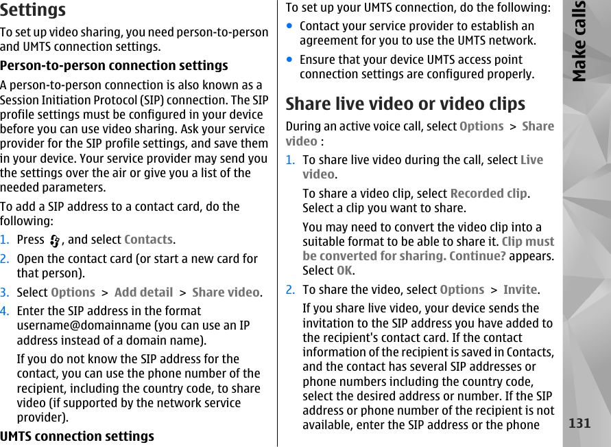 SettingsTo set up video sharing, you need person-to-personand UMTS connection settings.Person-to-person connection settingsA person-to-person connection is also known as aSession Initiation Protocol (SIP) connection. The SIPprofile settings must be configured in your devicebefore you can use video sharing. Ask your serviceprovider for the SIP profile settings, and save themin your device. Your service provider may send youthe settings over the air or give you a list of theneeded parameters.To add a SIP address to a contact card, do thefollowing:1. Press  , and select Contacts.2. Open the contact card (or start a new card forthat person).3. Select Options &gt; Add detail &gt; Share video.4. Enter the SIP address in the formatusername@domainname (you can use an IPaddress instead of a domain name).If you do not know the SIP address for thecontact, you can use the phone number of therecipient, including the country code, to sharevideo (if supported by the network serviceprovider).UMTS connection settingsTo set up your UMTS connection, do the following:●Contact your service provider to establish anagreement for you to use the UMTS network.●Ensure that your device UMTS access pointconnection settings are configured properly.Share live video or video clipsDuring an active voice call, select Options &gt; Sharevideo :1. To share live video during the call, select Livevideo.To share a video clip, select Recorded clip.Select a clip you want to share.You may need to convert the video clip into asuitable format to be able to share it. Clip mustbe converted for sharing. Continue? appears.Select OK.2. To share the video, select Options &gt; Invite.If you share live video, your device sends theinvitation to the SIP address you have added tothe recipient&apos;s contact card. If the contactinformation of the recipient is saved in Contacts,and the contact has several SIP addresses orphone numbers including the country code,select the desired address or number. If the SIPaddress or phone number of the recipient is notavailable, enter the SIP address or the phone131Make calls