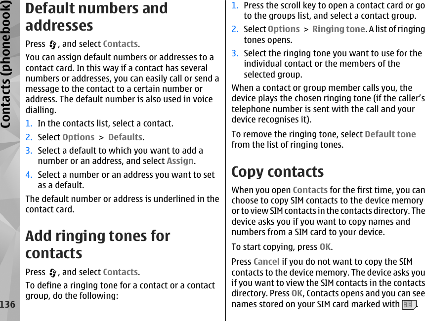 Default numbers andaddressesPress  , and select Contacts.You can assign default numbers or addresses to acontact card. In this way if a contact has severalnumbers or addresses, you can easily call or send amessage to the contact to a certain number oraddress. The default number is also used in voicedialling.1. In the contacts list, select a contact.2. Select Options &gt; Defaults.3. Select a default to which you want to add anumber or an address, and select Assign.4. Select a number or an address you want to setas a default.The default number or address is underlined in thecontact card.Add ringing tones forcontactsPress  , and select Contacts.To define a ringing tone for a contact or a contactgroup, do the following:1. Press the scroll key to open a contact card or goto the groups list, and select a contact group.2. Select Options &gt; Ringing tone. A list of ringingtones opens.3. Select the ringing tone you want to use for theindividual contact or the members of theselected group.When a contact or group member calls you, thedevice plays the chosen ringing tone (if the caller’stelephone number is sent with the call and yourdevice recognises it).To remove the ringing tone, select Default tonefrom the list of ringing tones.Copy contactsWhen you open Contacts for the first time, you canchoose to copy SIM contacts to the device memoryor to view SIM contacts in the contacts directory. Thedevice asks you if you want to copy names andnumbers from a SIM card to your device.To start copying, press OK.Press Cancel if you do not want to copy the SIMcontacts to the device memory. The device asks youif you want to view the SIM contacts in the contactsdirectory. Press OK, Contacts opens and you can seenames stored on your SIM card marked with  .136Contacts (phonebook)