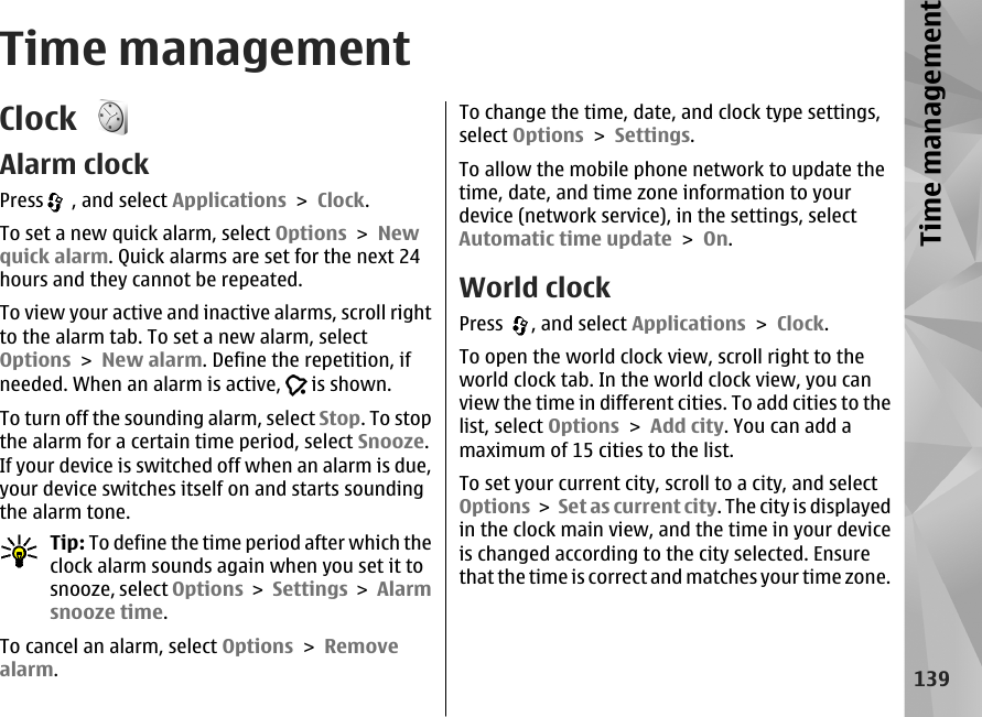 Time managementClock Alarm clockPress  , and select Applications &gt; Clock.To set a new quick alarm, select Options &gt; Newquick alarm. Quick alarms are set for the next 24hours and they cannot be repeated.To view your active and inactive alarms, scroll rightto the alarm tab. To set a new alarm, selectOptions &gt; New alarm. Define the repetition, ifneeded. When an alarm is active,   is shown.To turn off the sounding alarm, select Stop. To stopthe alarm for a certain time period, select Snooze.If your device is switched off when an alarm is due,your device switches itself on and starts soundingthe alarm tone.Tip: To define the time period after which theclock alarm sounds again when you set it tosnooze, select Options &gt; Settings &gt; Alarmsnooze time.To cancel an alarm, select Options &gt; Removealarm.To change the time, date, and clock type settings,select Options &gt; Settings.To allow the mobile phone network to update thetime, date, and time zone information to yourdevice (network service), in the settings, selectAutomatic time update &gt; On.World clockPress  , and select Applications &gt; Clock.To open the world clock view, scroll right to theworld clock tab. In the world clock view, you canview the time in different cities. To add cities to thelist, select Options &gt; Add city. You can add amaximum of 15 cities to the list.To set your current city, scroll to a city, and selectOptions &gt;  Set as current city. The city is displayedin the clock main view, and the time in your deviceis changed according to the city selected. Ensurethat the time is correct and matches your time zone.139Time management