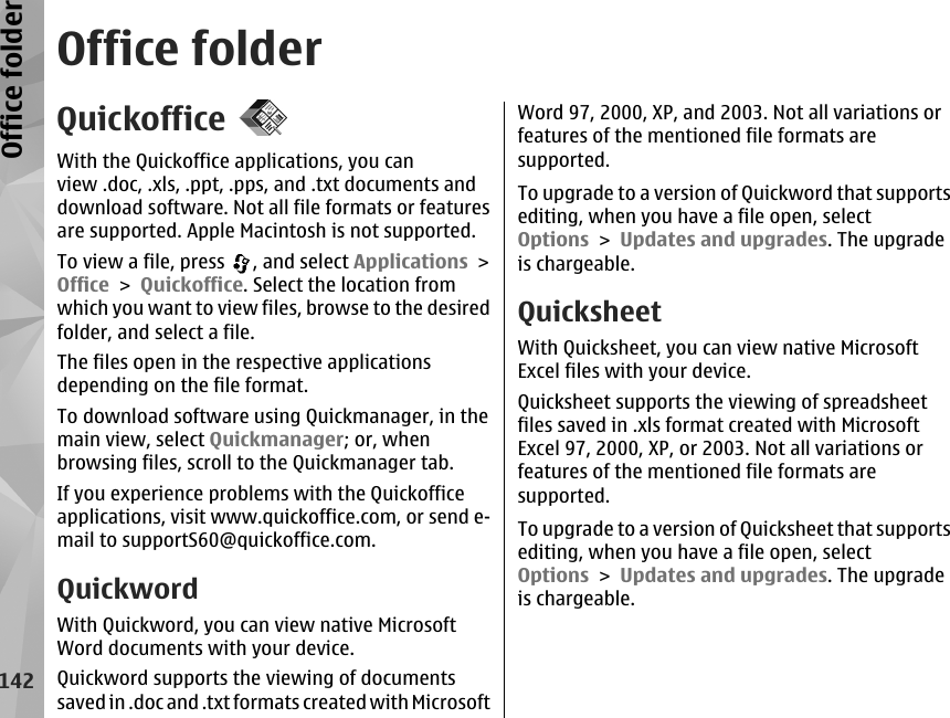 Office folderQuickofficeWith the Quickoffice applications, you canview .doc, .xls, .ppt, .pps, and .txt documents anddownload software. Not all file formats or featuresare supported. Apple Macintosh is not supported.To view a file, press  , and select Applications &gt;Office &gt; Quickoffice. Select the location fromwhich you want to view files, browse to the desiredfolder, and select a file.The files open in the respective applicationsdepending on the file format.To download software using Quickmanager, in themain view, select Quickmanager; or, whenbrowsing files, scroll to the Quickmanager tab.If you experience problems with the Quickofficeapplications, visit www.quickoffice.com, or send e-mail to supportS60@quickoffice.com.QuickwordWith Quickword, you can view native MicrosoftWord documents with your device.Quickword supports the viewing of documentssaved in .doc and .txt formats created with MicrosoftWord 97, 2000, XP, and 2003. Not all variations orfeatures of the mentioned file formats aresupported.To upgrade to a version of Quickword that supportsediting, when you have a file open, selectOptions &gt; Updates and upgrades. The upgradeis chargeable.QuicksheetWith Quicksheet, you can view native MicrosoftExcel files with your device.Quicksheet supports the viewing of spreadsheetfiles saved in .xls format created with MicrosoftExcel 97, 2000, XP, or 2003. Not all variations orfeatures of the mentioned file formats aresupported.To upgrade to a version of Quicksheet that supportsediting, when you have a file open, selectOptions &gt; Updates and upgrades. The upgradeis chargeable.142Office folder