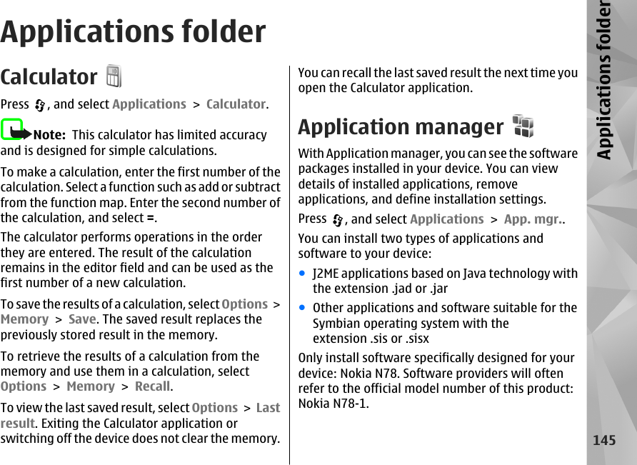 Applications folderCalculatorPress  , and select Applications &gt; Calculator.Note:  This calculator has limited accuracyand is designed for simple calculations.To make a calculation, enter the first number of thecalculation. Select a function such as add or subtractfrom the function map. Enter the second number ofthe calculation, and select =.The calculator performs operations in the orderthey are entered. The result of the calculationremains in the editor field and can be used as thefirst number of a new calculation.To save the results of a calculation, select Options &gt;Memory &gt; Save. The saved result replaces thepreviously stored result in the memory.To retrieve the results of a calculation from thememory and use them in a calculation, selectOptions &gt; Memory &gt; Recall.To view the last saved result, select Options &gt; Lastresult. Exiting the Calculator application orswitching off the device does not clear the memory.You can recall the last saved result the next time youopen the Calculator application.Application managerWith Application manager, you can see the softwarepackages installed in your device. You can viewdetails of installed applications, removeapplications, and define installation settings.Press  , and select Applications &gt; App. mgr..You can install two types of applications andsoftware to your device:●J2ME applications based on Java technology withthe extension .jad or .jar●Other applications and software suitable for theSymbian operating system with theextension .sis or .sisxOnly install software specifically designed for yourdevice: Nokia N78. Software providers will oftenrefer to the official model number of this product:Nokia N78-1.145Applications folder