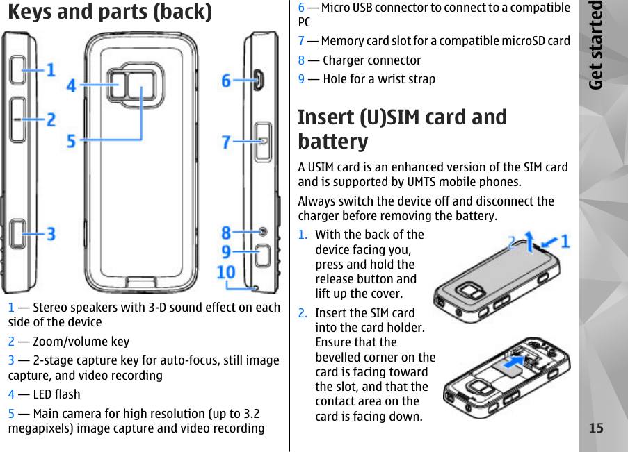 Keys and parts (back)1 — Stereo speakers with 3-D sound effect on eachside of the device2 — Zoom/volume key3 — 2-stage capture key for auto-focus, still imagecapture, and video recording4 — LED flash5 — Main camera for high resolution (up to 3.2megapixels) image capture and video recording6 — Micro USB connector to connect to a compatiblePC7 — Memory card slot for a compatible microSD card8 — Charger connector9 — Hole for a wrist strapInsert (U)SIM card andbatteryA USIM card is an enhanced version of the SIM cardand is supported by UMTS mobile phones.Always switch the device off and disconnect thecharger before removing the battery.1. With the back of thedevice facing you,press and hold therelease button andlift up the cover.2. Insert the SIM cardinto the card holder.Ensure that thebevelled corner on thecard is facing towardthe slot, and that thecontact area on thecard is facing down.15Get started
