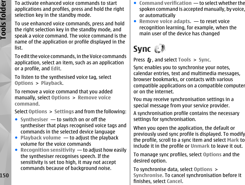 To activate enhanced voice commands to startapplications and profiles, press and hold the rightselection key in the standby mode.To use enhanced voice commands, press and holdthe right selection key in the standby mode, andspeak a voice command. The voice command is thename of the application or profile displayed in thelist.To edit the voice commands, in the Voice commandsapplication, select an item, such as an applicationor a profile, and Edit.To listen to the synthesised voice tag, selectOptions &gt; Playback.To remove a voice command that you addedmanually, select Options &gt; Remove voicecommand.Select Options &gt; Settings and from the following:●Synthesiser  — to switch on or off thesynthesiser that plays recognised voice tags andcommands in the selected device language●Playback volume  — to adjust the playbackvolume for the voice commands●Recognition sensitivity  — to adjust how easilythe synthesiser recognises speech. If thesensitivity is set too high, it may not acceptcommands because of background noise.●Command verification  — to select whether thespoken command is accepted manually, by voice,or automatically●Remove voice adapts.  — to reset voicerecognition learning, for example, when themain user of the device has changedSyncPress  , and select Tools &gt; Sync.Sync enables you to synchronise your notes,calendar entries, text and multimedia messages,browser bookmarks, or contacts with variouscompatible applications on a compatible computeror on the internet.You may receive synchronisation settings in aspecial message from your service provider.A synchronisation profile contains the necessarysettings for synchronisation.When you open the application, the default orpreviously used sync profile is displayed. To modifythe profile, scroll to a sync item and select Mark toinclude it in the profile or Unmark to leave it out.To manage sync profiles, select Options and thedesired option.To synchronise data, select Options &gt;Synchronise. To cancel synchronisation before itfinishes, select Cancel.150Tools folder