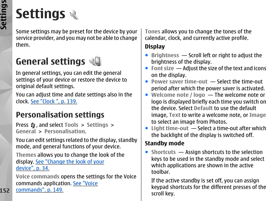 SettingsSome settings may be preset for the device by yourservice provider, and you may not be able to changethem.General settingsIn general settings, you can edit the generalsettings of your device or restore the device tooriginal default settings.You can adjust time and date settings also in theclock. See &quot;Clock &quot;, p. 139.Personalisation settingsPress  , and select Tools &gt; Settings &gt;General &gt; Personalisation.You can edit settings related to the display, standbymode, and general functions of your device.Themes allows you to change the look of thedisplay. See &quot;Change the look of yourdevice&quot;, p. 34.Voice commands opens the settings for the Voicecommands application. See &quot;Voicecommands&quot;, p. 149.Tones allows you to change the tones of thecalendar, clock, and currently active profile.Display●Brightness  — Scroll left or right to adjust thebrightness of the display.●Font size  — Adjust the size of the text and iconson the display. ●Power saver time-out  — Select the time-outperiod after which the power saver is activated. ●Welcome note / logo  — The welcome note orlogo is displayed briefly each time you switch onthe device. Select Default to use the defaultimage, Text to write a welcome note, or Imageto select an image from Photos. ●Light time-out  — Select a time-out after whichthe backlight of the display is switched off. Standby mode●Shortcuts  — Assign shortcuts to the selectionkeys to be used in the standby mode and selectwhich applications are shown in the activetoolbar.If the active standby is set off, you can assignkeypad shortcuts for the different presses of thescroll key.152Settings