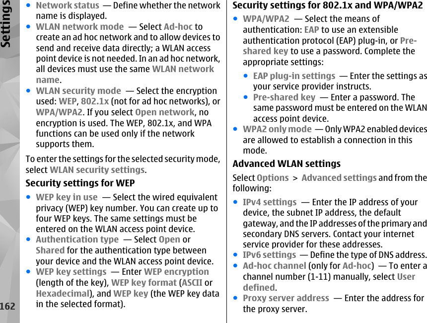 ●Network status  — Define whether the networkname is displayed.●WLAN network mode  — Select Ad-hoc tocreate an ad hoc network and to allow devices tosend and receive data directly; a WLAN accesspoint device is not needed. In an ad hoc network,all devices must use the same WLAN networkname.●WLAN security mode  — Select the encryptionused: WEP, 802.1x (not for ad hoc networks), orWPA/WPA2. If you select Open network, noencryption is used. The WEP, 802.1x, and WPAfunctions can be used only if the networksupports them.To enter the settings for the selected security mode,select WLAN security settings.Security settings for WEP●WEP key in use  — Select the wired equivalentprivacy (WEP) key number. You can create up tofour WEP keys. The same settings must beentered on the WLAN access point device.●Authentication type  — Select Open orShared for the authentication type betweenyour device and the WLAN access point device.●WEP key settings  — Enter WEP encryption(length of the key), WEP key format (ASCII orHexadecimal), and WEP key (the WEP key datain the selected format).Security settings for 802.1x and WPA/WPA2●WPA/WPA2  — Select the means ofauthentication: EAP to use an extensibleauthentication protocol (EAP) plug-in, or Pre-shared key to use a password. Complete theappropriate settings:●EAP plug-in settings  — Enter the settings asyour service provider instructs.●Pre-shared key  — Enter a password. Thesame password must be entered on the WLANaccess point device.●WPA2 only mode  — Only WPA2 enabled devicesare allowed to establish a connection in thismode.Advanced WLAN settingsSelect Options &gt; Advanced settings and from thefollowing:●IPv4 settings  — Enter the IP address of yourdevice, the subnet IP address, the defaultgateway, and the IP addresses of the primary andsecondary DNS servers. Contact your internetservice provider for these addresses.●IPv6 settings  — Define the type of DNS address.●Ad-hoc channel (only for Ad-hoc)  — To enter achannel number (1-11) manually, select Userdefined.●Proxy server address  — Enter the address forthe proxy server.162Settings