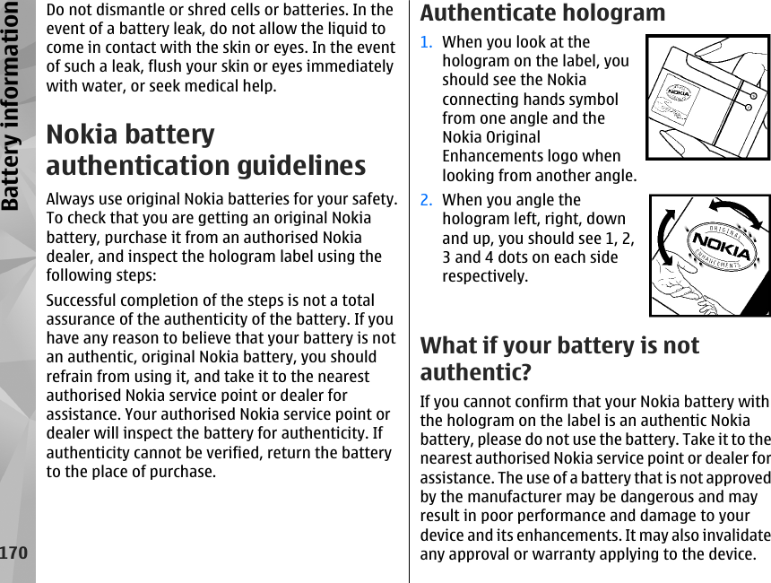 Do not dismantle or shred cells or batteries. In theevent of a battery leak, do not allow the liquid tocome in contact with the skin or eyes. In the eventof such a leak, flush your skin or eyes immediatelywith water, or seek medical help.Nokia batteryauthentication guidelinesAlways use original Nokia batteries for your safety.To check that you are getting an original Nokiabattery, purchase it from an authorised Nokiadealer, and inspect the hologram label using thefollowing steps:Successful completion of the steps is not a totalassurance of the authenticity of the battery. If youhave any reason to believe that your battery is notan authentic, original Nokia battery, you shouldrefrain from using it, and take it to the nearestauthorised Nokia service point or dealer forassistance. Your authorised Nokia service point ordealer will inspect the battery for authenticity. Ifauthenticity cannot be verified, return the batteryto the place of purchase.Authenticate hologram1. When you look at thehologram on the label, youshould see the Nokiaconnecting hands symbolfrom one angle and theNokia OriginalEnhancements logo whenlooking from another angle.2. When you angle thehologram left, right, downand up, you should see 1, 2,3 and 4 dots on each siderespectively.What if your battery is notauthentic?If you cannot confirm that your Nokia battery withthe hologram on the label is an authentic Nokiabattery, please do not use the battery. Take it to thenearest authorised Nokia service point or dealer forassistance. The use of a battery that is not approvedby the manufacturer may be dangerous and mayresult in poor performance and damage to yourdevice and its enhancements. It may also invalidateany approval or warranty applying to the device.170Battery information