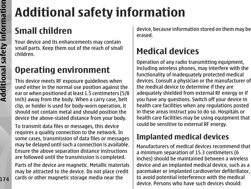 Additional safety informationSmall childrenYour device and its enhancements may containsmall parts. Keep them out of the reach of smallchildren.Operating environmentThis device meets RF exposure guidelines whenused either in the normal use position against theear or when positioned at least 1.5 centimeters (5/8inch) away from the body. When a carry case, beltclip, or holder is used for body-worn operation, itshould not contain metal and should position thedevice the above-stated distance from your body.To transmit data files or messages, this devicerequires a quality connection to the network. Insome cases, transmission of data files or messagesmay be delayed until such a connection is available.Ensure the above separation distance instructionsare followed until the transmission is completed.Parts of the device are magnetic. Metallic materialsmay be attracted to the device. Do not place creditcards or other magnetic storage media near thedevice, because information stored on them may beerased.Medical devicesOperation of any radio transmitting equipment,including wireless phones, may interfere with thefunctionality of inadequately protected medicaldevices. Consult a physician or the manufacturer ofthe medical device to determine if they areadequately shielded from external RF energy or ifyou have any questions. Switch off your device inhealth care facilities when any regulations postedin these areas instruct you to do so. Hospitals orhealth care facilities may be using equipment thatcould be sensitive to external RF energy.Implanted medical devicesManufacturers of medical devices recommend thata minimum separation of 15.3 centimeters (6inches) should be maintained between a wirelessdevice and an implanted medical device, such as apacemaker or implanted cardioverter defibrillator,to avoid potential interference with the medicaldevice. Persons who have such devices should:174Additional safety information