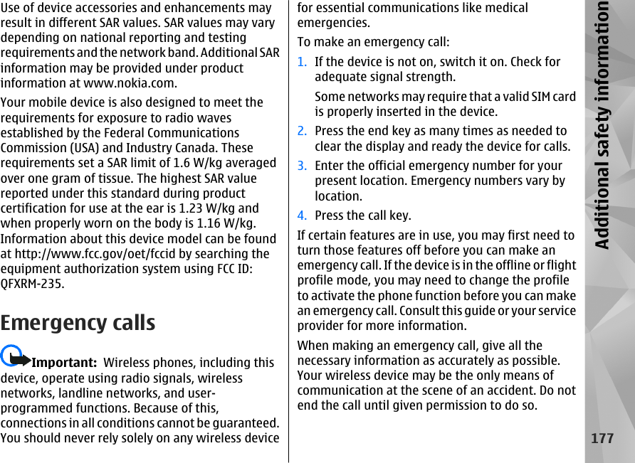 Use of device accessories and enhancements mayresult in different SAR values. SAR values may varydepending on national reporting and testingrequirements and the network band. Additional SARinformation may be provided under productinformation at www.nokia.com.Your mobile device is also designed to meet therequirements for exposure to radio wavesestablished by the Federal CommunicationsCommission (USA) and Industry Canada. Theserequirements set a SAR limit of 1.6 W/kg averagedover one gram of tissue. The highest SAR valuereported under this standard during productcertification for use at the ear is 1.23 W/kg andwhen properly worn on the body is 1.16 W/kg.Information about this device model can be foundat http://www.fcc.gov/oet/fccid by searching theequipment authorization system using FCC ID:QFXRM-235.Emergency callsImportant:  Wireless phones, including thisdevice, operate using radio signals, wirelessnetworks, landline networks, and user-programmed functions. Because of this,connections in all conditions cannot be guaranteed.You should never rely solely on any wireless devicefor essential communications like medicalemergencies.To make an emergency call:1. If the device is not on, switch it on. Check foradequate signal strength.Some networks may require that a valid SIM cardis properly inserted in the device.2. Press the end key as many times as needed toclear the display and ready the device for calls.3. Enter the official emergency number for yourpresent location. Emergency numbers vary bylocation.4. Press the call key.If certain features are in use, you may first need toturn those features off before you can make anemergency call. If the device is in the offline or flightprofile mode, you may need to change the profileto activate the phone function before you can makean emergency call. Consult this guide or your serviceprovider for more information.When making an emergency call, give all thenecessary information as accurately as possible.Your wireless device may be the only means ofcommunication at the scene of an accident. Do notend the call until given permission to do so.177Additional safety information