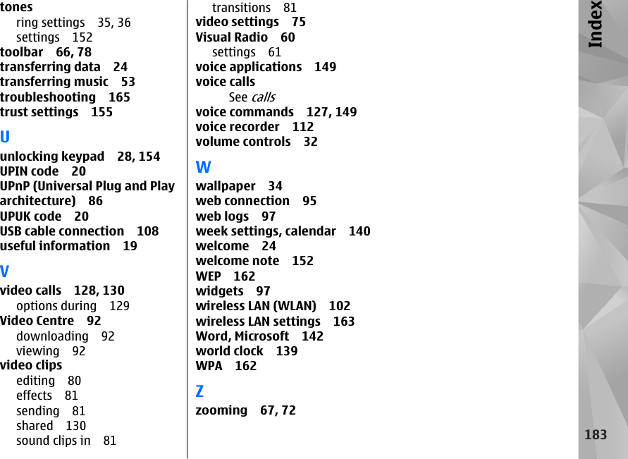 tonesring settings 35, 36settings 152toolbar 66, 78transferring data 24transferring music 53troubleshooting 165trust settings 155Uunlocking keypad 28, 154UPIN code 20UPnP (Universal Plug and Playarchitecture) 86UPUK code 20USB cable connection 108useful information 19Vvideo calls 128, 130options during 129Video Centre 92downloading 92viewing 92video clipsediting 80effects 81sending 81shared 130sound clips in 81transitions 81video settings 75Visual Radio 60settings 61voice applications 149voice callsSee callsvoice commands 127, 149voice recorder 112volume controls 32Wwallpaper 34web connection 95web logs 97week settings, calendar 140welcome 24welcome note 152WEP 162widgets 97wireless LAN (WLAN) 102wireless LAN settings 163Word, Microsoft 142world clock 139WPA 162Zzooming 67, 72183Index