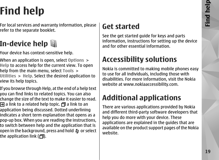 Find helpFor local services and warranty information, pleaserefer to the separate booklet.In-device helpYour device has context-sensitive help.When an application is open, select Options &gt;Help to access help for the current view. To openhelp from the main menu, select Tools &gt;Utilities &gt; Help. Select the desired application toview its help topics.If you browse through Help, at the end of a help textyou can find links to related topics. You can alsochange the size of the text to make it easier to read. a link to a related help topic.   a link to anapplication being discussed. Dotted underliningindicates a short term explanation that opens as apop-up box. When you are reading the instructions,to switch between help and the application that isopen in the background, press and hold   or selectthe application link ( ).Get startedSee the get started guide for keys and partsinformation, instructions for setting up the deviceand for other essential information.Accessibility solutionsNokia is committed to making mobile phones easyto use for all individuals, including those withdisabilities. For more information, visit the Nokiawebsite at www.nokiaaccessibility.com.Additional applicationsThere are various applications provided by Nokiaand different third-party software developers thathelp you do more with your device. Theseapplications are explained in the guides that areavailable on the product support pages of the Nokiawebsite.19Find help
