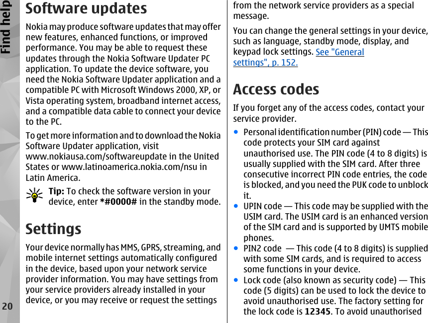 Software updatesNokia may produce software updates that may offernew features, enhanced functions, or improvedperformance. You may be able to request theseupdates through the Nokia Software Updater PCapplication. To update the device software, youneed the Nokia Software Updater application and acompatible PC with Microsoft Windows 2000, XP, orVista operating system, broadband internet access,and a compatible data cable to connect your deviceto the PC.To get more information and to download the NokiaSoftware Updater application, visitwww.nokiausa.com/softwareupdate in the UnitedStates or www.latinoamerica.nokia.com/nsu inLatin America.Tip: To check the software version in yourdevice, enter *#0000# in the standby mode.SettingsYour device normally has MMS, GPRS, streaming, andmobile internet settings automatically configuredin the device, based upon your network serviceprovider information. You may have settings fromyour service providers already installed in yourdevice, or you may receive or request the settingsfrom the network service providers as a specialmessage.You can change the general settings in your device,such as language, standby mode, display, andkeypad lock settings. See &quot;Generalsettings&quot;, p. 152.Access codesIf you forget any of the access codes, contact yourservice provider.●Personal identification number (PIN) code — Thiscode protects your SIM card againstunauthorised use. The PIN code (4 to 8 digits) isusually supplied with the SIM card. After threeconsecutive incorrect PIN code entries, the codeis blocked, and you need the PUK code to unblockit.●UPIN code — This code may be supplied with theUSIM card. The USIM card is an enhanced versionof the SIM card and is supported by UMTS mobilephones.●PIN2 code  — This code (4 to 8 digits) is suppliedwith some SIM cards, and is required to accesssome functions in your device.●Lock code (also known as security code) — Thiscode (5 digits) can be used to lock the device toavoid unauthorised use. The factory setting forthe lock code is 12345. To avoid unauthorised20Find help