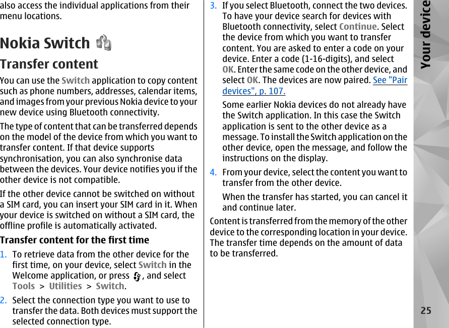 also access the individual applications from theirmenu locations.Nokia SwitchTransfer contentYou can use the Switch application to copy contentsuch as phone numbers, addresses, calendar items,and images from your previous Nokia device to yournew device using Bluetooth connectivity.The type of content that can be transferred dependson the model of the device from which you want totransfer content. If that device supportssynchronisation, you can also synchronise databetween the devices. Your device notifies you if theother device is not compatible.If the other device cannot be switched on withouta SIM card, you can insert your SIM card in it. Whenyour device is switched on without a SIM card, theoffline profile is automatically activated.Transfer content for the first time1. To retrieve data from the other device for thefirst time, on your device, select Switch in theWelcome application, or press  , and selectTools &gt; Utilities &gt; Switch.2. Select the connection type you want to use totransfer the data. Both devices must support theselected connection type.3. If you select Bluetooth, connect the two devices.To have your device search for devices withBluetooth connectivity, select Continue. Selectthe device from which you want to transfercontent. You are asked to enter a code on yourdevice. Enter a code (1-16-digits), and selectOK. Enter the same code on the other device, andselect OK. The devices are now paired. See &quot;Pairdevices&quot;, p. 107.Some earlier Nokia devices do not already havethe Switch application. In this case the Switchapplication is sent to the other device as amessage. To install the Switch application on theother device, open the message, and follow theinstructions on the display.4. From your device, select the content you want totransfer from the other device.When the transfer has started, you can cancel itand continue later.Content is transferred from the memory of the otherdevice to the corresponding location in your device.The transfer time depends on the amount of datato be transferred.25Your device