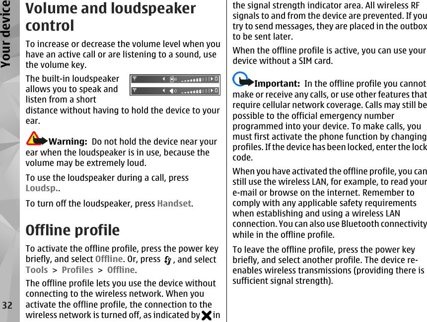 Volume and loudspeakercontrolTo increase or decrease the volume level when youhave an active call or are listening to a sound, usethe volume key.The built-in loudspeakerallows you to speak andlisten from a shortdistance without having to hold the device to yourear.Warning:  Do not hold the device near yourear when the loudspeaker is in use, because thevolume may be extremely loud.To use the loudspeaker during a call, pressLoudsp..To turn off the loudspeaker, press Handset.Offline profileTo activate the offline profile, press the power keybriefly, and select Offline. Or, press  , and selectTools &gt; Profiles &gt; Offline.The offline profile lets you use the device withoutconnecting to the wireless network. When youactivate the offline profile, the connection to thewireless network is turned off, as indicated by   inthe signal strength indicator area. All wireless RFsignals to and from the device are prevented. If youtry to send messages, they are placed in the outboxto be sent later.When the offline profile is active, you can use yourdevice without a SIM card.Important:  In the offline profile you cannotmake or receive any calls, or use other features thatrequire cellular network coverage. Calls may still bepossible to the official emergency numberprogrammed into your device. To make calls, youmust first activate the phone function by changingprofiles. If the device has been locked, enter the lockcode.When you have activated the offline profile, you canstill use the wireless LAN, for example, to read youre-mail or browse on the internet. Remember tocomply with any applicable safety requirementswhen establishing and using a wireless LANconnection. You can also use Bluetooth connectivitywhile in the offline profile.To leave the offline profile, press the power keybriefly, and select another profile. The device re-enables wireless transmissions (providing there issufficient signal strength).32Your device