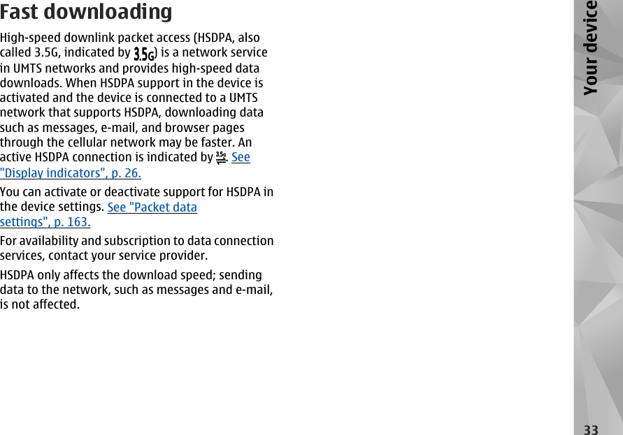 Fast downloadingHigh-speed downlink packet access (HSDPA, alsocalled 3.5G, indicated by  ) is a network servicein UMTS networks and provides high-speed datadownloads. When HSDPA support in the device isactivated and the device is connected to a UMTSnetwork that supports HSDPA, downloading datasuch as messages, e-mail, and browser pagesthrough the cellular network may be faster. Anactive HSDPA connection is indicated by  . See&quot;Display indicators&quot;, p. 26.You can activate or deactivate support for HSDPA inthe device settings. See &quot;Packet datasettings&quot;, p. 163.For availability and subscription to data connectionservices, contact your service provider.HSDPA only affects the download speed; sendingdata to the network, such as messages and e-mail,is not affected.33Your device