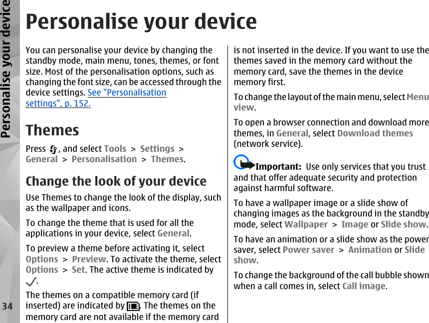 Personalise your deviceYou can personalise your device by changing thestandby mode, main menu, tones, themes, or fontsize. Most of the personalisation options, such aschanging the font size, can be accessed through thedevice settings. See &quot;Personalisationsettings&quot;, p. 152.ThemesPress  , and select Tools &gt; Settings &gt;General &gt; Personalisation &gt; Themes.Change the look of your deviceUse Themes to change the look of the display, suchas the wallpaper and icons.To change the theme that is used for all theapplications in your device, select General.To preview a theme before activating it, selectOptions &gt; Preview. To activate the theme, selectOptions &gt; Set. The active theme is indicated by.The themes on a compatible memory card (ifinserted) are indicated by  . The themes on thememory card are not available if the memory cardis not inserted in the device. If you want to use thethemes saved in the memory card without thememory card, save the themes in the devicememory first.To  ch ange  th e layou t of the main m enu,  sele ct Menuview.To open a browser connection and download morethemes, in General, select Download themes(network service).Important:  Use only services that you trustand that offer adequate security and protectionagainst harmful software.To have a wallpaper image or a slide show ofchanging images as the background in the standbymode, select Wallpaper &gt; Image or Slide show.To have an animation or a slide show as the powersaver, select Power saver &gt; Animation or Slideshow.To change the background of the call bubble shownwhen a call comes in, select Call image.34Personalise your device