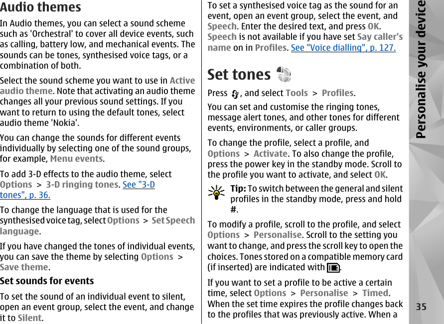 Audio themesIn Audio themes, you can select a sound schemesuch as &apos;Orchestral&apos; to cover all device events, suchas calling, battery low, and mechanical events. Thesounds can be tones, synthesised voice tags, or acombination of both.Select the sound scheme you want to use in Activeaudio theme. Note that activating an audio themechanges all your previous sound settings. If youwant to return to using the default tones, selectaudio theme &apos;Nokia&apos;.You can change the sounds for different eventsindividually by selecting one of the sound groups,for example, Menu events.To add 3-D effects to the audio theme, selectOptions &gt; 3-D ringing tones. See &quot;3-Dtones&quot;, p. 36.To change the language that is used for thesynthesised voice tag, select Options &gt;  Set Speechlanguage.If you have changed the tones of individual events,you can save the theme by selecting Options &gt;Save theme.Set sounds for eventsTo set the sound of an individual event to silent,open an event group, select the event, and changeit to Silent.To set a synthesised voice tag as the sound for anevent, open an event group, select the event, andSpeech. Enter the desired text, and press OK.Speech is not available if you have set Say caller&apos;sname on in Profiles. See &quot;Voice dialling&quot;, p. 127.Set tonesPress  , and select Tools &gt; Profiles.You can set and customise the ringing tones,message alert tones, and other tones for differentevents, environments, or caller groups.To change the profile, select a profile, andOptions &gt; Activate. To also change the profile,press the power key in the standby mode. Scroll tothe profile you want to activate, and select OK.Tip: To switch between the general and silentprofiles in the standby mode, press and hold#.To modify a profile, scroll to the profile, and selectOptions &gt; Personalise. Scroll to the setting youwant to change, and press the scroll key to open thechoices. Tones stored on a compatible memory card(if inserted) are indicated with  .If you want to set a profile to be active a certaintime, select Options &gt; Personalise &gt; Timed.When the set time expires the profile changes backto the profiles that was previously active. When a35Personalise your device