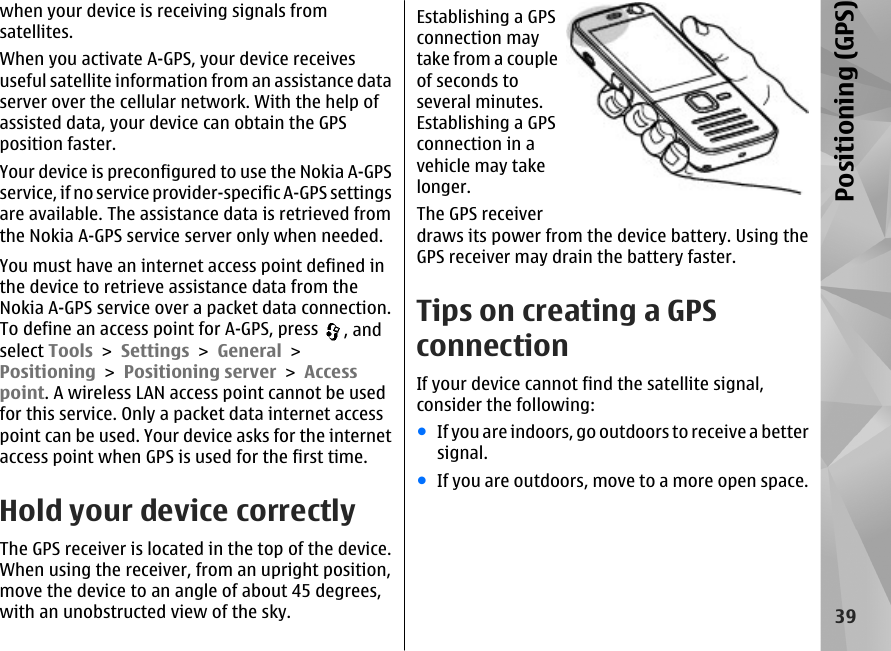 when your device is receiving signals fromsatellites.When you activate A-GPS, your device receivesuseful satellite information from an assistance dataserver over the cellular network. With the help ofassisted data, your device can obtain the GPSposition faster.Your device is preconfigured to use the Nokia A-GPSservice, if no service provider-specific A-GPS settingsare available. The assistance data is retrieved fromthe Nokia A-GPS service server only when needed.You must have an internet access point defined inthe device to retrieve assistance data from theNokia A-GPS service over a packet data connection.To define an access point for A-GPS, press  , andselect Tools &gt; Settings &gt; General &gt;Positioning &gt; Positioning server &gt; Accesspoint. A wireless LAN access point cannot be usedfor this service. Only a packet data internet accesspoint can be used. Your device asks for the internetaccess point when GPS is used for the first time.Hold your device correctlyThe GPS receiver is located in the top of the device.When using the receiver, from an upright position,move the device to an angle of about 45 degrees,with an unobstructed view of the sky.Establishing a GPSconnection maytake from a coupleof seconds toseveral minutes.Establishing a GPSconnection in avehicle may takelonger.The GPS receiverdraws its power from the device battery. Using theGPS receiver may drain the battery faster.Tips on creating a GPSconnectionIf your device cannot find the satellite signal,consider the following:●If you are indoors, go outdoors to receive a bettersignal.●If you are outdoors, move to a more open space.39Positioning (GPS)