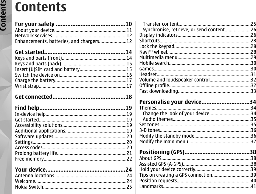 ContentsFor your safety ..........................................10About your device.........................................................11Network services...........................................................12Enhancements, batteries, and chargers.....................12Get started.................................................14Keys and parts (front)...................................................14Keys and parts (back)....................................................15Insert (U)SIM card and battery.....................................15Switch the device on.....................................................16Charge the battery........................................................17Wrist strap.....................................................................17Get connected............................................18Find help....................................................19In-device help................................................................19Get started.....................................................................19Accessibility solutions...................................................19Additional applications................................................19Software updates..........................................................20Settings..........................................................................20Access codes..................................................................20Prolong battery life.......................................................21Free memory.................................................................22Your device.................................................24Antenna locations.........................................................24Welcome........................................................................24Nokia Switch..................................................................25Transfer content.........................................................25Synchronise, retrieve, or send content....................26Display indicators..........................................................26Shortcuts........................................................................28Lock the keypad............................................................28Navi™ wheel..................................................................28Multimedia menu..........................................................29Mobile search.................................................................30Games.............................................................................30Headset..........................................................................31Volume and loudspeaker control................................32Offline profile.................................................................32Fast downloading.........................................................33Personalise your device.............................34Themes...........................................................................34Change the look of your device................................34Audio themes..............................................................35Set tones........................................................................353-D tones........................................................................36Modify the standby mode............................................36Modify the main menu.................................................37Positioning (GPS)........................................38About GPS.......................................................................38Assisted GPS (A-GPS).....................................................38Hold your device correctly............................................39Tips on creating a GPS connection..............................39Position requests..........................................................40Landmarks.....................................................................41Contents