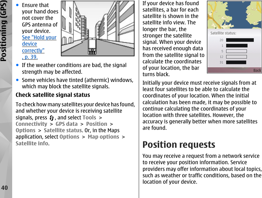 ●Ensure thatyour hand doesnot cover theGPS antenna ofyour device.See &quot;Hold yourdevicecorrectly&quot;, p. 39.●If the weather conditions are bad, the signalstrength may be affected.●Some vehicles have tinted (athermic) windows,which may block the satellite signals.Check satellite signal statusTo check how many satellites your device has found,and whether your device is receiving satellitesignals, press  , and select Tools &gt;Connectivity &gt; GPS data &gt; Position &gt;Options &gt; Satellite status. Or, in the Mapsapplication, select Options &gt; Map options &gt;Satellite info.If your device has foundsatellites, a bar for eachsatellite is shown in thesatellite info view. Thelonger the bar, thestronger the satellitesignal. When your devicehas received enough datafrom the satellite signal tocalculate the coordinatesof your location, the barturns black.Initially your device must receive signals from atleast four satellites to be able to calculate thecoordinates of your location. When the initialcalculation has been made, it may be possible tocontinue calculating the coordinates of yourlocation with three satellites. However, theaccuracy is generally better when more satellitesare found.Position requestsYou may receive a request from a network serviceto receive your position information. Serviceproviders may offer information about local topics,such as weather or traffic conditions, based on thelocation of your device.40Positioning (GPS)