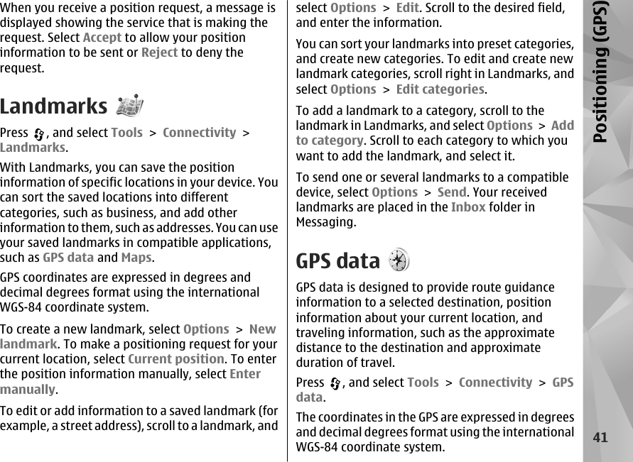 When you receive a position request, a message isdisplayed showing the service that is making therequest. Select Accept to allow your positioninformation to be sent or Reject to deny therequest.LandmarksPress  , and select Tools &gt; Connectivity &gt;Landmarks.With Landmarks, you can save the positioninformation of specific locations in your device. Youcan sort the saved locations into differentcategories, such as business, and add otherinformation to them, such as addresses. You can useyour saved landmarks in compatible applications,such as GPS data and Maps.GPS coordinates are expressed in degrees anddecimal degrees format using the internationalWGS-84 coordinate system.To create a new landmark, select Options &gt; Newlandmark. To make a positioning request for yourcurrent location, select Current position. To enterthe position information manually, select Entermanually.To edit or add information to a saved landmark (forexample, a street address), scroll to a landmark, andselect Options &gt; Edit. Scroll to the desired field,and enter the information.You can sort your landmarks into preset categories,and create new categories. To edit and create newlandmark categories, scroll right in Landmarks, andselect Options &gt; Edit categories.To add a landmark to a category, scroll to thelandmark in Landmarks, and select Options &gt; Addto category. Scroll to each category to which youwant to add the landmark, and select it.To send one or several landmarks to a compatibledevice, select Options &gt; Send. Your receivedlandmarks are placed in the Inbox folder inMessaging.GPS dataGPS data is designed to provide route guidanceinformation to a selected destination, positioninformation about your current location, andtraveling information, such as the approximatedistance to the destination and approximateduration of travel.Press  , and select Tools &gt; Connectivity &gt; GPSdata.The coordinates in the GPS are expressed in degreesand decimal degrees format using the internationalWGS-84 coordinate system.41Positioning (GPS)