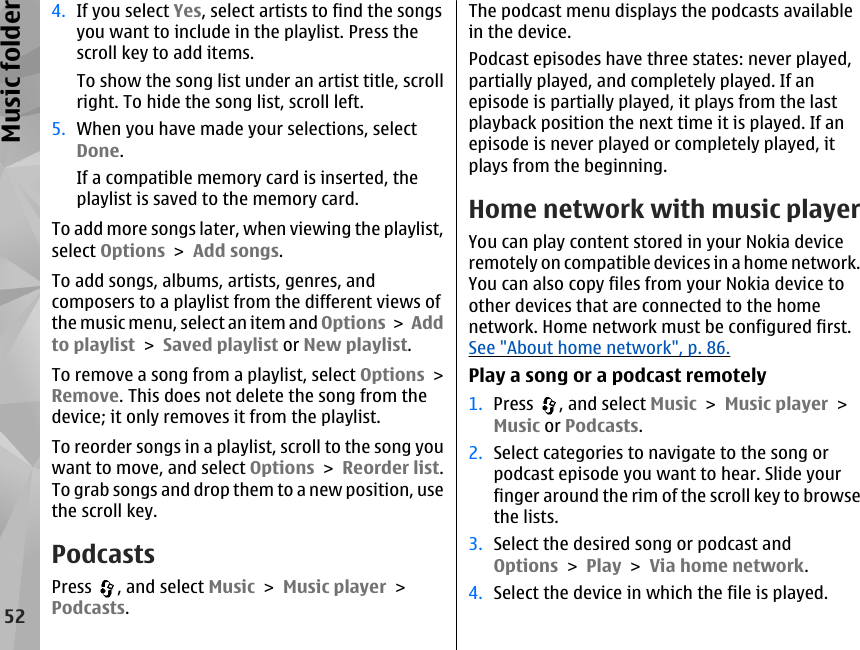 4. If you select Yes, select artists to find the songsyou want to include in the playlist. Press thescroll key to add items.To show the song list under an artist title, scrollright. To hide the song list, scroll left.5. When you have made your selections, selectDone.If a compatible memory card is inserted, theplaylist is saved to the memory card.To add more songs later, when viewing the playlist,select Options &gt; Add songs.To add songs, albums, artists, genres, andcomposers to a playlist from the different views ofthe music menu, select an item and Options &gt; Addto playlist &gt; Saved playlist or New playlist.To remove a song from a playlist, select Options &gt;Remove. This does not delete the song from thedevice; it only removes it from the playlist.To reorder songs in a playlist, scroll to the song youwant to move, and select Options &gt; Reorder list.To grab songs and drop them to a new position, usethe scroll key.PodcastsPress  , and select Music &gt; Music player &gt;Podcasts.The podcast menu displays the podcasts availablein the device.Podcast episodes have three states: never played,partially played, and completely played. If anepisode is partially played, it plays from the lastplayback position the next time it is played. If anepisode is never played or completely played, itplays from the beginning.Home network with music playerYou can play content stored in your Nokia deviceremotely on compatible devices in a home network.You can also copy files from your Nokia device toother devices that are connected to the homenetwork. Home network must be configured first.See &quot;About home network&quot;, p. 86.Play a song or a podcast remotely1. Press  , and select Music &gt; Music player &gt;Music or Podcasts.2. Select categories to navigate to the song orpodcast episode you want to hear. Slide yourfinger around the rim of the scroll key to browsethe lists.3. Select the desired song or podcast andOptions &gt; Play &gt; Via home network.4. Select the device in which the file is played.52Music folder