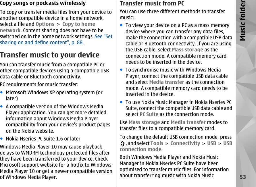 Copy songs or podcasts wirelesslyTo copy or transfer media files from your device toanother compatible device in a home network,select a file and Options &gt; Copy to homenetwork. Content sharing does not have to beswitched on in the home network settings. See &quot;Setsharing on and define content&quot;, p. 88.Transfer music to your deviceYou can transfer music from a compatible PC orother compatible devices using a compatible USBdata cable or Bluetooth connectivity.PC requirements for music transfer:●Microsoft Windows XP operating system (orlater)●A compatible version of the Windows MediaPlayer application. You can get more detailedinformation about Windows Media Playercompatibility from your device&apos;s product pageson the Nokia website.●Nokia Nseries PC Suite 1.6 or laterWindows Media Player 10 may cause playbackdelays to WMDRM technology protected files afterthey have been transferred to your device. CheckMicrosoft support website for a hotfix to WindowsMedia Player 10 or get a newer compatible versionof Windows Media Player.Transfer music from PCYou can use three different methods to transfermusic:●To view your device on a PC as a mass memorydevice where you can transfer any data files,make the connection with a compatible USB datacable or Bluetooth connectivity. If you are usingthe USB cable, select Mass storage as theconnection mode. A compatible memory cardneeds to be inserted in the device.●To synchronise music with Windows MediaPlayer, connect the compatible USB data cableand select Media transfer as the connectionmode. A compatible memory card needs to beinserted in the device.●To use Nokia Music Manager in Nokia Nseries PCSuite, connect the compatible USB data cable andselect PC Suite as the connection mode.Use Mass storage and Media transfer modes totransfer files to a compatible memory card.To change the default USB connection mode, press, and select Tools &gt; Connectivity &gt; USB &gt; USBconnection mode.Both Windows Media Player and Nokia MusicManager in Nokia Nseries PC Suite have beenoptimised to transfer music files. For informationabout transferring music with Nokia Music53Music folder