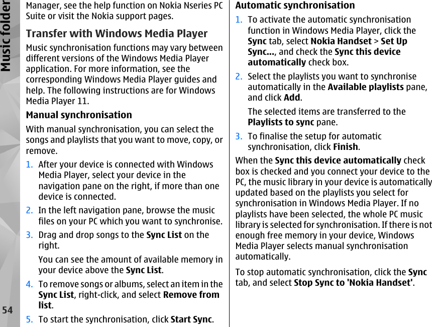 Manager, see the help function on Nokia Nseries PCSuite or visit the Nokia support pages.Transfer with Windows Media PlayerMusic synchronisation functions may vary betweendifferent versions of the Windows Media Playerapplication. For more information, see thecorresponding Windows Media Player guides andhelp. The following instructions are for WindowsMedia Player 11.Manual synchronisationWith manual synchronisation, you can select thesongs and playlists that you want to move, copy, orremove.1. After your device is connected with WindowsMedia Player, select your device in thenavigation pane on the right, if more than onedevice is connected.2. In the left navigation pane, browse the musicfiles on your PC which you want to synchronise.3. Drag and drop songs to the Sync List on theright.You can see the amount of available memory inyour device above the Sync List.4. To remove songs or albums, select an item in theSync List, right-click, and select Remove fromlist.5. To start the synchronisation, click Start Sync.Automatic synchronisation1. To activate the automatic synchronisationfunction in Windows Media Player, click theSync tab, select Nokia Handset &gt; Set UpSync..., and check the Sync this deviceautomatically check box.2. Select the playlists you want to synchroniseautomatically in the Available playlists pane,and click Add.The selected items are transferred to thePlaylists to sync pane.3. To finalise the setup for automaticsynchronisation, click Finish.When the Sync this device automatically checkbox is checked and you connect your device to thePC, the music library in your device is automaticallyupdated based on the playlists you select forsynchronisation in Windows Media Player. If noplaylists have been selected, the whole PC musiclibrary is selected for synchronisation. If there is notenough free memory in your device, WindowsMedia Player selects manual synchronisationautomatically.To stop automatic synchronisation, click the Synctab, and select Stop Sync to &apos;Nokia Handset&apos;.54Music folder