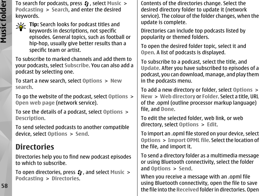 To search for podcasts, press  , select Music &gt;Podcasting &gt; Search, and enter the desiredkeywords.Tip: Search looks for podcast titles andkeywords in descriptions, not specificepisodes. General topics, such as football orhip-hop, usually give better results than aspecific team or artist.To subscribe to marked channels and add them toyour podcasts, select Subscribe. You can also add apodcast by selecting one.To start a new search, select Options &gt; Newsearch.To go the website of the podcast, select Options &gt;Open web page (network service).To see the details of a podcast, select Options &gt;Description.To send selected podcasts to another compatibledevice, select Options &gt; Send.DirectoriesDirectories help you to find new podcast episodesto which to subscribe.To open directories, press  , and select Music &gt;Podcasting &gt; Directories.Contents of the directories change. Select thedesired directory folder to update it (networkservice). The colour of the folder changes, when theupdate is complete.Directories can include top podcasts listed bypopularity or themed folders.To open the desired folder topic, select it andOpen. A list of podcasts is displayed.To subscribe to a podcast, select the title, andUpdate. After you have subscribed to episodes of apodcast, you can download, manage, and play themin the podcasts menu.To add a new directory or folder, select Options &gt;New &gt; Web directory or Folder. Select a title, URLof the .opml (outline processor markup language)file, and Done.To edit the selected folder, web link, or webdirectory, select Options &gt; Edit.To import an .opml file stored on your device, selectOptions &gt; Import OPML file. Select the location ofthe file, and import it.To send a directory folder as a multimedia messageor using Bluetooth connectivity, select the folderand Options &gt; Send.When you receive a message with an .opml fileusing Bluetooth connectivity, open the file to savethe file into the Received folder in directories. Open58Music folder