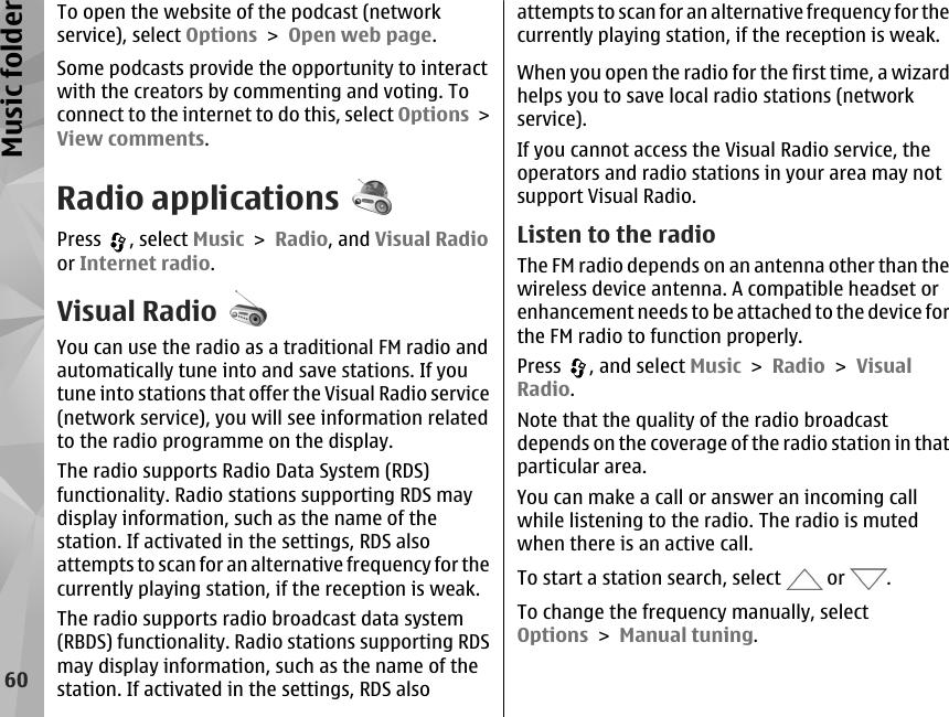 To open the website of the podcast (networkservice), select Options &gt; Open web page.Some podcasts provide the opportunity to interactwith the creators by commenting and voting. Toconnect to the internet to do this, select Options &gt;View comments.Radio applicationsPress  , select Music &gt; Radio, and Visual Radioor Internet radio.Visual RadioYou can use the radio as a traditional FM radio andautomatically tune into and save stations. If youtune into stations that offer the Visual Radio service(network service), you will see information relatedto the radio programme on the display.The radio supports Radio Data System (RDS)functionality. Radio stations supporting RDS maydisplay information, such as the name of thestation. If activated in the settings, RDS alsoattempts to scan for an alternative frequency for thecurrently playing station, if the reception is weak.The radio supports radio broadcast data system(RBDS) functionality. Radio stations supporting RDSmay display information, such as the name of thestation. If activated in the settings, RDS alsoattempts to scan for an alternative frequency for thecurrently playing station, if the reception is weak.When you open the radio for the first time, a wizardhelps you to save local radio stations (networkservice).If you cannot access the Visual Radio service, theoperators and radio stations in your area may notsupport Visual Radio.Listen to the radioThe FM radio depends on an antenna other than thewireless device antenna. A compatible headset orenhancement needs to be attached to the device forthe FM radio to function properly.Press  , and select Music &gt; Radio &gt; VisualRadio.Note that the quality of the radio broadcastdepends on the coverage of the radio station in thatparticular area.You can make a call or answer an incoming callwhile listening to the radio. The radio is mutedwhen there is an active call.To start a station search, select   or  .To change the frequency manually, selectOptions &gt; Manual tuning.60Music folder