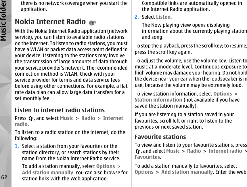 there is no network coverage when you start theapplication.Nokia Internet RadioWith the Nokia Internet Radio application (networkservice), you can listen to available radio stationson the internet. To listen to radio stations, you musthave a WLAN or packet data access point defined inyour device. Listening to the stations may involvethe transmission of large amounts of data throughyour service provider&apos;s network. The recommendedconnection method is WLAN. Check with yourservice provider for terms and data service feesbefore using other connections. For example, a flatrate data plan can allow large data transfers for aset monthly fee.Listen to internet radio stationsPress  , and select Music &gt; Radio &gt; Internetradio.To listen to a radio station on the internet, do thefollowing:1. Select a station from your favourites or thestation directory, or search stations by theirname from the Nokia Internet Radio service.To add a station manually, select Options &gt;Add station manually. You can also browse forstation links with the Web application.Compatible links are automatically opened inthe Internet Radio application.2. Select Listen.The Now playing view opens displayinginformation about the currently playing stationand song.To stop the playback, press the scroll key; to resume,press the scroll key again.To adjust the volume, use the volume key. Listen tomusic at a moderate level. Continuous exposure tohigh volume may damage your hearing. Do not holdthe device near your ear when the loudspeaker is inuse, because the volume may be extremely loud.To view station information, select Options &gt;Station information (not available if you havesaved the station manually).If you are listening to a station saved in yourfavourites, scroll left or right to listen to theprevious or next saved station.Favourite stationsTo view and listen to your favourite stations, press, and select Music &gt; Radio &gt; Internet radio &gt;Favourites.To add a station manually to favourites, selectOptions &gt; Add station manually. Enter the web62Music folder