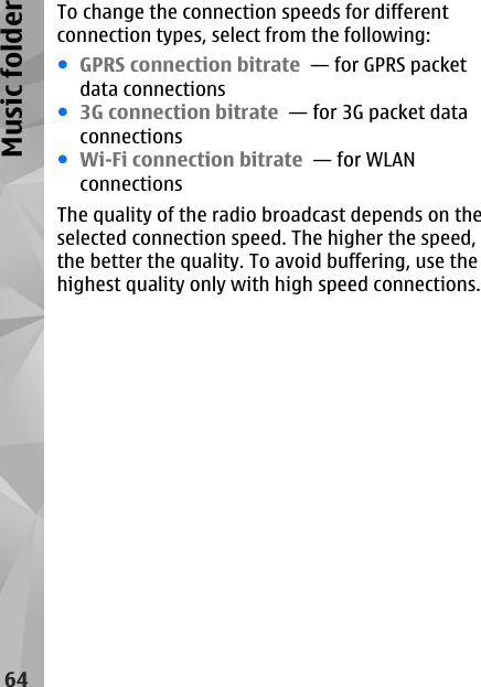 To change the connection speeds for differentconnection types, select from the following:●GPRS connection bitrate  — for GPRS packetdata connections●3G connection bitrate  — for 3G packet dataconnections●Wi-Fi connection bitrate  — for WLANconnectionsThe quality of the radio broadcast depends on theselected connection speed. The higher the speed,the better the quality. To avoid buffering, use thehighest quality only with high speed connections.64Music folder