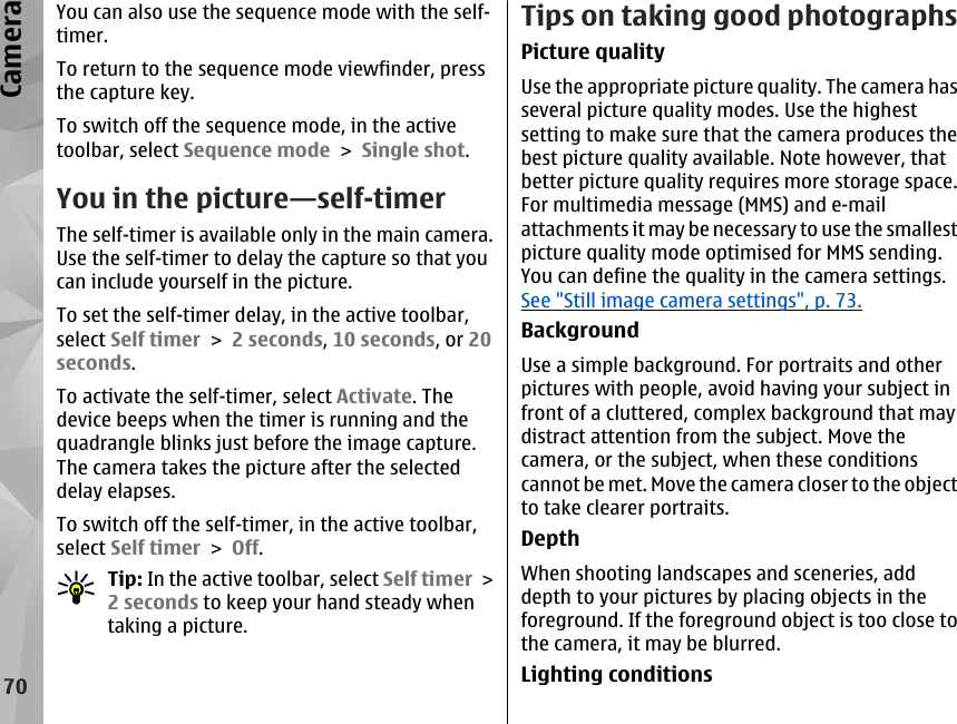 You can also use the sequence mode with the self-timer.To return to the sequence mode viewfinder, pressthe capture key.To switch off the sequence mode, in the activetoolbar, select Sequence mode &gt; Single shot.You in the picture—self-timerThe self-timer is available only in the main camera.Use the self-timer to delay the capture so that youcan include yourself in the picture.To set the self-timer delay, in the active toolbar,select Self timer &gt; 2 seconds, 10 seconds, or 20seconds.To activate the self-timer, select Activate. Thedevice beeps when the timer is running and thequadrangle blinks just before the image capture.The camera takes the picture after the selecteddelay elapses.To switch off the self-timer, in the active toolbar,select Self timer &gt; Off.Tip: In the active toolbar, select Self timer &gt;2 seconds to keep your hand steady whentaking a picture.Tips on taking good photographsPicture qualityUse the appropriate picture quality. The camera hasseveral picture quality modes. Use the highestsetting to make sure that the camera produces thebest picture quality available. Note however, thatbetter picture quality requires more storage space.For multimedia message (MMS) and e-mailattachments it may be necessary to use the smallestpicture quality mode optimised for MMS sending.You can define the quality in the camera settings.See &quot;Still image camera settings&quot;, p. 73.BackgroundUse a simple background. For portraits and otherpictures with people, avoid having your subject infront of a cluttered, complex background that maydistract attention from the subject. Move thecamera, or the subject, when these conditionscannot be met. Move the camera closer to the objectto take clearer portraits.DepthWhen shooting landscapes and sceneries, adddepth to your pictures by placing objects in theforeground. If the foreground object is too close tothe camera, it may be blurred.Lighting conditions70Camera