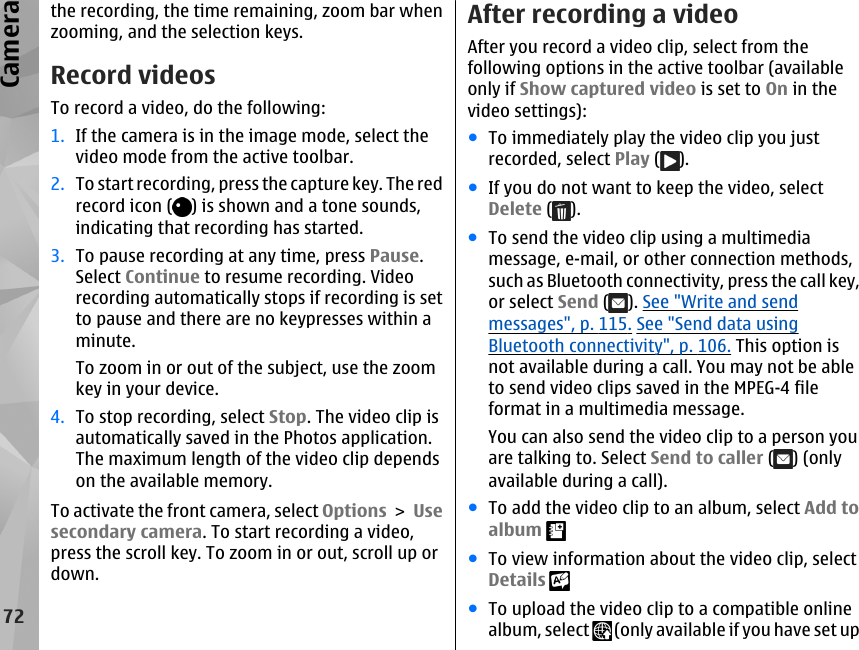 the recording, the time remaining, zoom bar whenzooming, and the selection keys.Record videosTo record a video, do the following:1. If the camera is in the image mode, select thevideo mode from the active toolbar.2. To start recording, press the capture key. The redrecord icon ( ) is shown and a tone sounds,indicating that recording has started.3. To pause recording at any time, press Pause.Select Continue to resume recording. Videorecording automatically stops if recording is setto pause and there are no keypresses within aminute.To zoom in or out of the subject, use the zoomkey in your device.4. To stop recording, select Stop. The video clip isautomatically saved in the Photos application.The maximum length of the video clip dependson the available memory.To activate the front camera, select Options &gt; Usesecondary camera. To start recording a video,press the scroll key. To zoom in or out, scroll up ordown.After recording a videoAfter you record a video clip, select from thefollowing options in the active toolbar (availableonly if Show captured video is set to On in thevideo settings):●To immediately play the video clip you justrecorded, select Play ( ).●If you do not want to keep the video, selectDelete ( ).●To send the video clip using a multimediamessage, e-mail, or other connection methods,such as Bluetooth connectivity, press the call key,or select Send ( ). See &quot;Write and sendmessages&quot;, p. 115. See &quot;Send data usingBluetooth connectivity&quot;, p. 106. This option isnot available during a call. You may not be ableto send video clips saved in the MPEG-4 fileformat in a multimedia message.You can also send the video clip to a person youare talking to. Select Send to caller ( ) (onlyavailable during a call).●To add the video clip to an album, select Add toalbum ●To view information about the video clip, selectDetails ●To upload the video clip to a compatible onlinealbum, select   (only available if you have set up72Camera