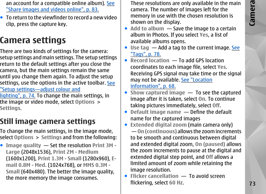 an account for a compatible online album). See&quot;Share images and videos online&quot;, p. 83.●To return to the viewfinder to record a new videoclip, press the capture key.Camera settingsThere are two kinds of settings for the camera:setup settings and main settings. The setup settingsreturn to the default settings after you close thecamera, but the main settings remain the sameuntil you change them again. To adjust the setupsettings, use the options in the active toolbar. See&quot;Setup settings—adjust colour andlighting&quot;, p. 74. To change the main settings, inthe image or video mode, select Options &gt;Settings.Still image camera settingsTo change the main settings, in the image mode,select Options &gt; Settings and from the following:●Image quality  — Set the resolution Print 3M -Large (2048x1536), Print 2M - Medium(1600x1200), Print 1.3M - Small (1280x960), E-mail 0.8M - Med. (1024x768), or MMS 0.3M -Small (640x480). The better the image quality,the more memory the image consumes.These resolutions are only available in the maincamera. The number of images left for thememory in use with the chosen resolution isshown on the display.●Add to album  — Save the image to a certainalbum in Photos. If you select Yes, a list ofavailable albums opens.●Use tag  — Add a tag to the current image. See&quot;Tags&quot;, p. 78.●Record location  — To add GPS locationcoordinates to each image file, select Yes.Receiving GPS signal may take time or the signalmay not be available. See &quot;Locationinformation&quot;, p. 68.●Show captured image  —  To see the capturedimage after it is taken, select On. To continuetaking pictures immediately, select Off.●Default image name  — Define the defaultname for the captured images●Extended digital zoom (main camera only) — On (continuous) allows the zoom incrementsto be smooth and continuous between digitaland extended digital zoom, On (paused) allowsthe zoom increments to pause at the digital andextended digital step point, and Off allows alimited amount of zoom while retaining theimage resolution.●Flicker cancellation  —  To avoid screenflickering, select 60 Hz.73Camera