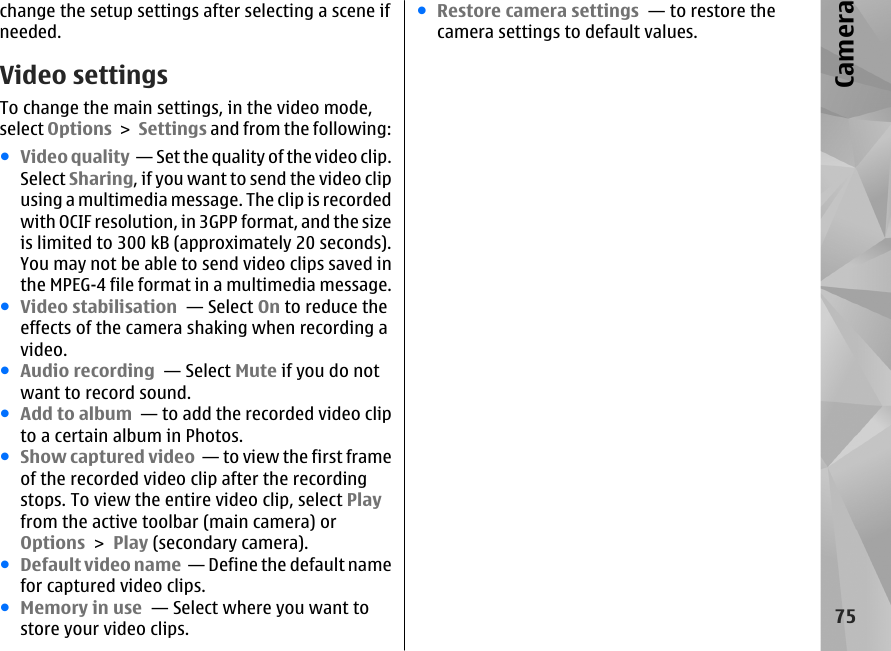 change the setup settings after selecting a scene ifneeded.Video settingsTo change the main settings, in the video mode,select Options &gt; Settings and from the following:●Video quality  — Set the quality of the video clip.Select Sharing, if you want to send the video clipusing a multimedia message. The clip is recordedwith OCIF resolution, in 3GPP format, and the sizeis limited to 300 kB (approximately 20 seconds).You may not be able to send video clips saved inthe MPEG-4 file format in a multimedia message.●Video stabilisation  — Select On to reduce theeffects of the camera shaking when recording avideo.●Audio recording  — Select Mute if you do notwant to record sound.●Add to album  — to add the recorded video clipto a certain album in Photos.●Show captured video  — to view the first frameof the recorded video clip after the recordingstops. To view the entire video clip, select Playfrom the active toolbar (main camera) orOptions &gt; Play (secondary camera).●Default video name  — Define the default namefor captured video clips.●Memory in use  — Select where you want tostore your video clips.●Restore camera settings  — to restore thecamera settings to default values.75Camera
