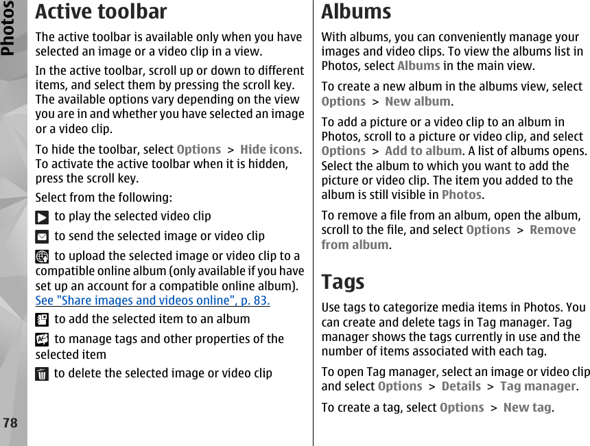 Active toolbarThe active toolbar is available only when you haveselected an image or a video clip in a view.In the active toolbar, scroll up or down to differentitems, and select them by pressing the scroll key.The available options vary depending on the viewyou are in and whether you have selected an imageor a video clip.To hide the toolbar, select Options &gt; Hide icons.To activate the active toolbar when it is hidden,press the scroll key.Select from the following:  to play the selected video clip  to send the selected image or video clip  to upload the selected image or video clip to acompatible online album (only available if you haveset up an account for a compatible online album).See &quot;Share images and videos online&quot;, p. 83.  to add the selected item to an album  to manage tags and other properties of theselected item  to delete the selected image or video clipAlbumsWith albums, you can conveniently manage yourimages and video clips. To view the albums list inPhotos, select Albums in the main view.To create a new album in the albums view, selectOptions &gt; New album.To add a picture or a video clip to an album inPhotos, scroll to a picture or video clip, and selectOptions &gt; Add to album. A list of albums opens.Select the album to which you want to add thepicture or video clip. The item you added to thealbum is still visible in Photos.To remove a file from an album, open the album,scroll to the file, and select Options &gt; Removefrom album.TagsUse tags to categorize media items in Photos. Youcan create and delete tags in Tag manager. Tagmanager shows the tags currently in use and thenumber of items associated with each tag.To open Tag manager, select an image or video clipand select Options &gt; Details &gt; Tag manager.To create a tag, select Options &gt; New tag.78Photos