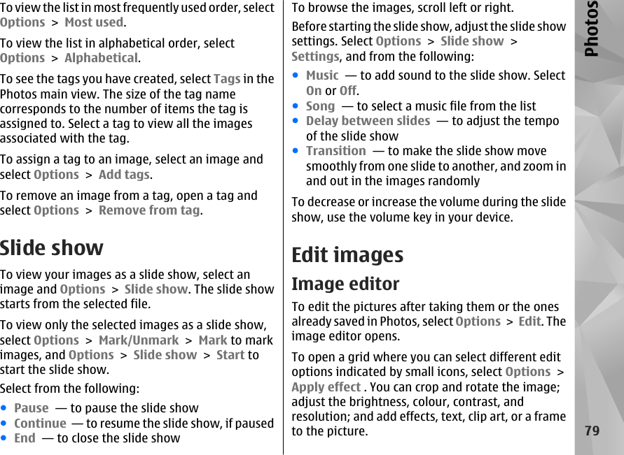 To view the list in most frequently used order, selectOptions &gt; Most used.To view the list in alphabetical order, selectOptions &gt; Alphabetical.To see the tags you have created, select Tags in thePhotos main view. The size of the tag namecorresponds to the number of items the tag isassigned to. Select a tag to view all the imagesassociated with the tag.To assign a tag to an image, select an image andselect Options &gt; Add tags.To remove an image from a tag, open a tag andselect Options &gt; Remove from tag.Slide showTo view your images as a slide show, select animage and Options &gt; Slide show. The slide showstarts from the selected file.To view only the selected images as a slide show,select Options &gt; Mark/Unmark &gt; Mark to markimages, and Options &gt; Slide show &gt; Start tostart the slide show.Select from the following:●Pause  — to pause the slide show●Continue  — to resume the slide show, if paused●End  — to close the slide showTo browse the images, scroll left or right.Before starting the slide show, adjust the slide showsettings. Select Options &gt; Slide show &gt;Settings, and from the following:●Music  — to add sound to the slide show. SelectOn or Off.●Song  — to select a music file from the list●Delay between slides  — to adjust the tempoof the slide show●Transition  — to make the slide show movesmoothly from one slide to another, and zoom inand out in the images randomlyTo decrease or increase the volume during the slideshow, use the volume key in your device.Edit imagesImage editorTo edit the pictures after taking them or the onesalready saved in Photos, select Options &gt; Edit. Theimage editor opens.To open a grid where you can select different editoptions indicated by small icons, select Options &gt;Apply effect . You can crop and rotate the image;adjust the brightness, colour, contrast, andresolution; and add effects, text, clip art, or a frameto the picture.79Photos