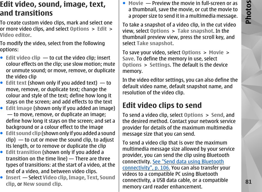 Edit video, sound, image, text,and transitionsTo create custom video clips, mark and select oneor more video clips, and select Options &gt; Edit &gt;Video editor.To modify the video, select from the followingoptions:●Edit video clip  — to cut the video clip; insertcolour effects on the clip; use slow motion; muteor unmute sound; or move, remove, or duplicatethe video clip●Edit text (shown only if you added text)  — tomove, remove, or duplicate text; change thecolour and style of the text; define how long itstays on the screen; and add effects to the text●Edit image (shown only if you added an image) — to move, remove, or duplicate an image;define how long it stays on the screen; and set abackground or a colour effect to the image●Edit sound clip (shown only if you added a soundclip)  — to cut or move the sound clip, to adjustits length, or to remove or duplicate the clip●Edit transition (shown only if you added atransition on the time line) — There are threetypes of transitions: at the start of a video, at theend of a video, and between video clips.●Insert  — Select Video clip, Image, Text, Soundclip, or New sound clip.●Movie  — Preview the movie in full-screen or asa thumbnail, save the movie, or cut the movie toa proper size to send it in a multimedia message.To take a snapshot of a video clip, in the cut videoview, select Options &gt; Take snapshot. In thethumbnail preview view, press the scroll key, andselect Take snapshot.To save your video, select Options &gt; Movie &gt;Save. To define the memory in use, selectOptions &gt; Settings. The default is the devicememory.In the video editor settings, you can also define thedefault video name, default snapshot name, andresolution of the video clip.Edit video clips to sendTo send a video clip, select Options &gt; Send, andthe desired method. Contact your network serviceprovider for details of the maximum multimediamessage size that you can send.To send a video clip that is over the maximummultimedia message size allowed by your serviceprovider, you can send the clip using Bluetoothconnectivity. See &quot;Send data using Bluetoothconnectivity&quot;, p. 106. You can also transfer yourvideos to a compatible PC using Bluetoothconnectivity, a USB data cable, or a compatiblememory card reader enhancement.81Photos