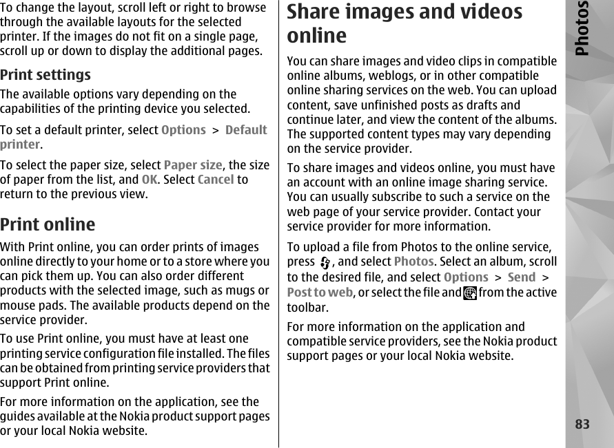 To change the layout, scroll left or right to browsethrough the available layouts for the selectedprinter. If the images do not fit on a single page,scroll up or down to display the additional pages.Print settingsThe available options vary depending on thecapabilities of the printing device you selected.To set a default printer, select Options &gt; Defaultprinter.To select the paper size, select Paper size, the sizeof paper from the list, and OK. Select Cancel toreturn to the previous view.Print onlineWith Print online, you can order prints of imagesonline directly to your home or to a store where youcan pick them up. You can also order differentproducts with the selected image, such as mugs ormouse pads. The available products depend on theservice provider.To use Print online, you must have at least oneprinting service configuration file installed. The filescan be obtained from printing service providers thatsupport Print online.For more information on the application, see theguides available at the Nokia product support pagesor your local Nokia website.Share images and videosonlineYou can share images and video clips in compatibleonline albums, weblogs, or in other compatibleonline sharing services on the web. You can uploadcontent, save unfinished posts as drafts andcontinue later, and view the content of the albums.The supported content types may vary dependingon the service provider.To share images and videos online, you must havean account with an online image sharing service.You can usually subscribe to such a service on theweb page of your service provider. Contact yourservice provider for more information.To upload a file from Photos to the online service,press  , and select Photos. Select an album, scrollto the desired file, and select Options &gt; Send &gt;Post to web, or select the file and   from the activetoolbar.For more information on the application andcompatible service providers, see the Nokia productsupport pages or your local Nokia website.83Photos
