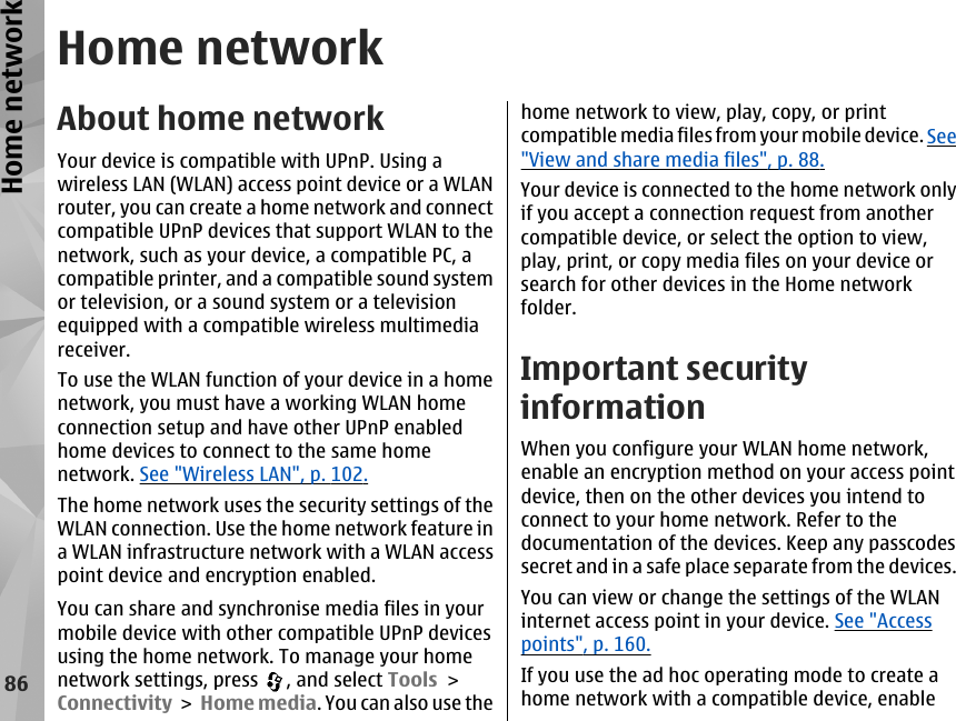 Home networkAbout home networkYour device is compatible with UPnP. Using awireless LAN (WLAN) access point device or a WLANrouter, you can create a home network and connectcompatible UPnP devices that support WLAN to thenetwork, such as your device, a compatible PC, acompatible printer, and a compatible sound systemor television, or a sound system or a televisionequipped with a compatible wireless multimediareceiver.To use the WLAN function of your device in a homenetwork, you must have a working WLAN homeconnection setup and have other UPnP enabledhome devices to connect to the same homenetwork. See &quot;Wireless LAN&quot;, p. 102.The home network uses the security settings of theWLAN connection. Use the home network feature ina WLAN infrastructure network with a WLAN accesspoint device and encryption enabled.You can share and synchronise media files in yourmobile device with other compatible UPnP devicesusing the home network. To manage your homenetwork settings, press  , and select Tools &gt;Connectivity &gt; Home media. You can also use thehome network to view, play, copy, or printcompatible media files from your mobile device. See&quot;View and share media files&quot;, p. 88.Your device is connected to the home network onlyif you accept a connection request from anothercompatible device, or select the option to view,play, print, or copy media files on your device orsearch for other devices in the Home networkfolder.Important securityinformationWhen you configure your WLAN home network,enable an encryption method on your access pointdevice, then on the other devices you intend toconnect to your home network. Refer to thedocumentation of the devices. Keep any passcodessecret and in a safe place separate from the devices.You can view or change the settings of the WLANinternet access point in your device. See &quot;Accesspoints&quot;, p. 160.If you use the ad hoc operating mode to create ahome network with a compatible device, enable86Home network