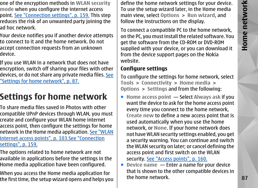 one of the encryption methods in WLAN securitymode when you configure the internet accesspoint. See &quot;Connection settings&quot;, p. 159. This stepreduces the risk of an unwanted party joining thead hoc network.Your device notifies you if another device attemptsto connect to it and the home network. Do notaccept connection requests from an unknowndevice.If you use WLAN in a network that does not haveencryption, switch off sharing your files with otherdevices, or do not share any private media files. See&quot;Settings for home network&quot;, p. 87.Settings for home networkTo share media files saved in Photos with othercompatible UPnP devices through WLAN, you mustcreate and configure your WLAN home internetaccess point, then configure the settings for homenetwork in the Home media application. See &quot;WLANinternet access points&quot;, p. 103.See &quot;Connectionsettings&quot;, p. 159.The options related to home network are notavailable in applications before the settings in theHome media application have been configured.When you access the Home media application forthe first time, the setup wizard opens and helps youdefine the home network settings for your device.To use the setup wizard later, in the Home mediamain view, select Options &gt; Run wizard, andfollow the instructions on the display.To connect a compatible PC to the home network,on the PC, you must install the related software. Youget the software from the CD-ROM or DVD-ROMsupplied with your device, or you can download itfrom the device support pages on the Nokiawebsite.Configure settingsTo configure the settings for home network, selectTools &gt; Connectivity &gt; Home media &gt;Options &gt; Settings and from the following:●Home access point  — Select Always ask if youwant the device to ask for the home access pointevery time you connect to the home network,Create new to define a new access point that isused automatically when you use the homenetwork, or None. If your home network doesnot have WLAN security settings enabled, you geta security warning. You can continue and switchthe WLAN security on later; or cancel defining theaccess point and first switch on the WLANsecurity. See &quot;Access points&quot;, p. 160.●Device name  — Enter a name for your devicethat is shown to the other compatible devices inthe home network.87Home network