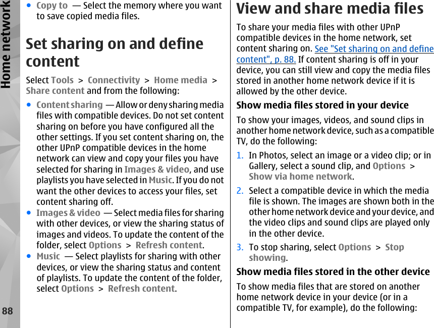 ●Copy to  — Select the memory where you wantto save copied media files.Set sharing on and definecontentSelect Tools &gt; Connectivity &gt; Home media &gt;Share content and from the following:●Content sharing  — Allow or deny sharing mediafiles with compatible devices. Do not set contentsharing on before you have configured all theother settings. If you set content sharing on, theother UPnP compatible devices in the homenetwork can view and copy your files you haveselected for sharing in Images &amp; video, and useplaylists you have selected in Music. If you do notwant the other devices to access your files, setcontent sharing off.●Images &amp; video  — Select media files for sharingwith other devices, or view the sharing status ofimages and videos. To update the content of thefolder, select Options &gt; Refresh content.●Music  — Select playlists for sharing with otherdevices, or view the sharing status and contentof playlists. To update the content of the folder,select Options &gt; Refresh content.View and share media filesTo share your media files with other UPnPcompatible devices in the home network, setcontent sharing on. See &quot;Set sharing on and definecontent&quot;, p. 88. If content sharing is off in yourdevice, you can still view and copy the media filesstored in another home network device if it isallowed by the other device.Show media files stored in your deviceTo show your images, videos, and sound clips inanother home network device, such as a compatibleTV, do the following:1. In Photos, select an image or a video clip; or inGallery, select a sound clip, and Options &gt;Show via home network.2. Select a compatible device in which the mediafile is shown. The images are shown both in theother home network device and your device, andthe video clips and sound clips are played onlyin the other device.3. To stop sharing, select Options &gt; Stopshowing.Show media files stored in the other deviceTo show media files that are stored on anotherhome network device in your device (or in acompatible TV, for example), do the following:88Home network