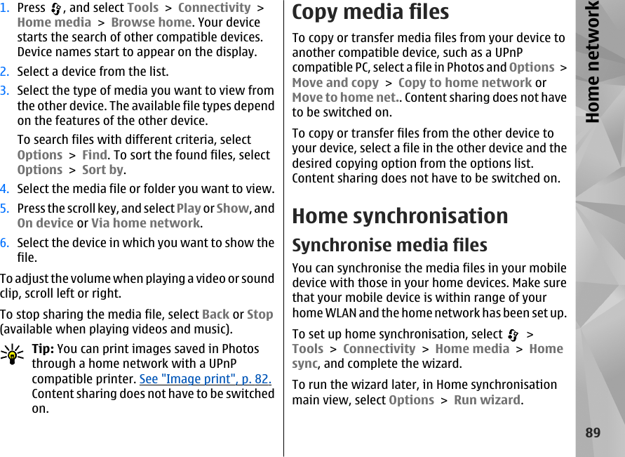 1. Press  , and select Tools &gt; Connectivity &gt;Home media &gt; Browse home. Your devicestarts the search of other compatible devices.Device names start to appear on the display.2. Select a device from the list.3. Select the type of media you want to view fromthe other device. The available file types dependon the features of the other device.To search files with different criteria, selectOptions &gt; Find. To sort the found files, selectOptions &gt; Sort by.4. Select the media file or folder you want to view.5. Press the scroll key, and select Play or Show, andOn device or Via home network.6. Select the device in which you want to show thefile.To adjust the volume when playing a video or soundclip, scroll left or right.To stop sharing the media file, select Back or Stop(available when playing videos and music).Tip: You can print images saved in Photosthrough a home network with a UPnPcompatible printer. See &quot;Image print&quot;, p. 82.Content sharing does not have to be switchedon.Copy media filesTo copy or transfer media files from your device toanother compatible device, such as a UPnPcompatible PC, select a file in Photos and Options &gt;Move and copy &gt; Copy to home network orMove to home net.. Content sharing does not haveto be switched on.To copy or transfer files from the other device toyour device, select a file in the other device and thedesired copying option from the options list.Content sharing does not have to be switched on.Home synchronisationSynchronise media filesYou can synchronise the media files in your mobiledevice with those in your home devices. Make surethat your mobile device is within range of yourhome WLAN and the home network has been set up.To set up home synchronisation, select   &gt;Tools &gt; Connectivity &gt; Home media &gt; Homesync, and complete the wizard.To run the wizard later, in Home synchronisationmain view, select Options &gt; Run wizard.89Home network