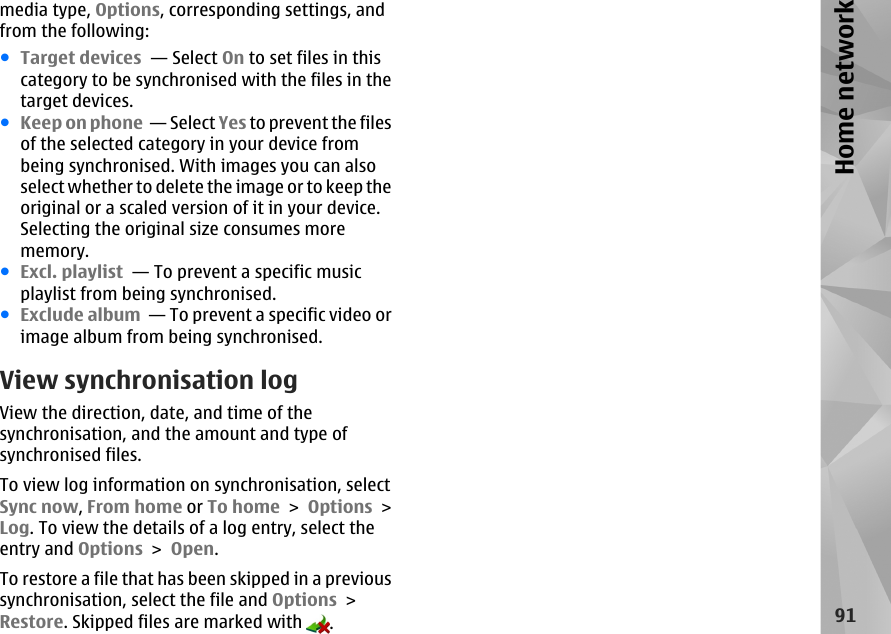 media type, Options, corresponding settings, andfrom the following:●Target devices  — Select On to set files in thiscategory to be synchronised with the files in thetarget devices.●Keep on phone  — Select Yes to prevent the filesof the selected category in your device frombeing synchronised. With images you can alsoselect whether to delete the image or to keep theoriginal or a scaled version of it in your device.Selecting the original size consumes morememory.●Excl. playlist  — To prevent a specific musicplaylist from being synchronised.●Exclude album  — To prevent a specific video orimage album from being synchronised.View synchronisation logView the direction, date, and time of thesynchronisation, and the amount and type ofsynchronised files.To view log information on synchronisation, selectSync now, From home or To home &gt; Options &gt;Log. To view the details of a log entry, select theentry and Options &gt; Open.To restore a file that has been skipped in a previoussynchronisation, select the file and Options &gt;Restore. Skipped files are marked with  .91Home network