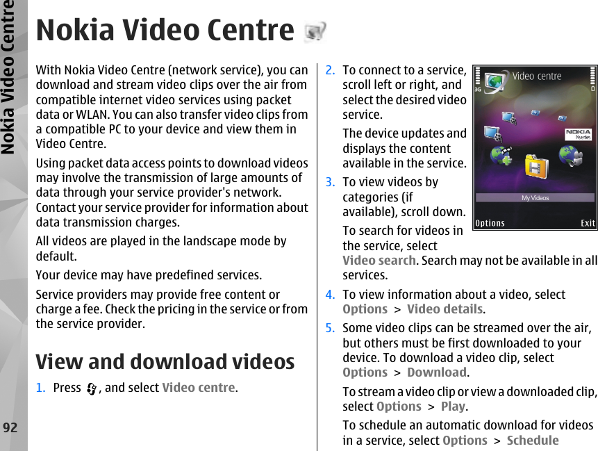 Nokia Video CentreWith Nokia Video Centre (network service), you candownload and stream video clips over the air fromcompatible internet video services using packetdata or WLAN. You can also transfer video clips froma compatible PC to your device and view them inVideo Centre.Using packet data access points to download videosmay involve the transmission of large amounts ofdata through your service provider&apos;s network.Contact your service provider for information aboutdata transmission charges.All videos are played in the landscape mode bydefault.Your device may have predefined services.Service providers may provide free content orcharge a fee. Check the pricing in the service or fromthe service provider.View and download videos1. Press  , and select Video centre.2. To connect to a service,scroll left or right, andselect the desired videoservice.The device updates anddisplays the contentavailable in the service.3. To view videos bycategories (ifavailable), scroll down.To search for videos inthe service, selectVideo search. Search may not be available in allservices.4. To view information about a video, selectOptions &gt; Video details.5. Some video clips can be streamed over the air,but others must be first downloaded to yourdevice. To download a video clip, selectOptions &gt; Download.To stream a video clip or view a downloaded clip,select Options &gt; Play.To schedule an automatic download for videosin a service, select Options &gt; Schedule92Nokia Video Centre