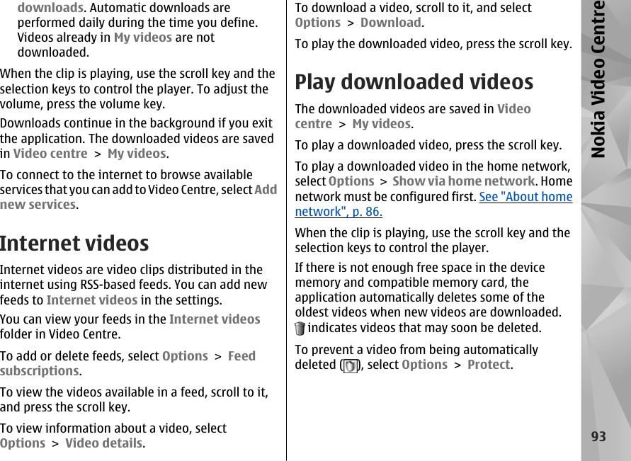 downloads. Automatic downloads areperformed daily during the time you define.Videos already in My videos are notdownloaded.When the clip is playing, use the scroll key and theselection keys to control the player. To adjust thevolume, press the volume key.Downloads continue in the background if you exitthe application. The downloaded videos are savedin Video centre &gt; My videos.To connect to the internet to browse availableservices that you can add to Video Centre, select Addnew services.Internet videosInternet videos are video clips distributed in theinternet using RSS-based feeds. You can add newfeeds to Internet videos in the settings.You can view your feeds in the Internet videosfolder in Video Centre.To add or delete feeds, select Options &gt; Feedsubscriptions.To view the videos available in a feed, scroll to it,and press the scroll key.To view information about a video, selectOptions &gt; Video details.To download a video, scroll to it, and selectOptions &gt; Download.To play the downloaded video, press the scroll key.Play downloaded videosThe downloaded videos are saved in Videocentre &gt; My videos.To play a downloaded video, press the scroll key.To play a downloaded video in the home network,select Options &gt; Show via home network. Homenetwork must be configured first. See &quot;About homenetwork&quot;, p. 86.When the clip is playing, use the scroll key and theselection keys to control the player.If there is not enough free space in the devicememory and compatible memory card, theapplication automatically deletes some of theoldest videos when new videos are downloaded. indicates videos that may soon be deleted.To prevent a video from being automaticallydeleted ( ), select Options &gt; Protect.93Nokia Video Centre