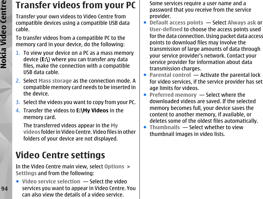 Transfer videos from your PCTransfer your own videos to Video Centre fromcompatible devices using a compatible USB datacable.To transfer videos from a compatible PC to thememory card in your device, do the following:1. To view your device on a PC as a mass memorydevice (E:\) where you can transfer any datafiles, make the connection with a compatibleUSB data cable.2. Select Mass storage as the connection mode. Acompatible memory card needs to be inserted inthe device.3. Select the videos you want to copy from your PC.4. Transfer the videos to E:\My Videos in thememory card.The transferred videos appear in the Myvideos folder in Video Centre. Video files in otherfolders of your device are not displayed.Video Centre settingsIn the Video Centre main view, select Options &gt;Settings and from the following:●Video service selection  — Select the videoservices you want to appear in Video Centre. Youcan also view the details of a video service.Some services require a user name and apassword that you receive from the serviceprovider.●Default access points  — Select Always ask orUser-defined to choose the access points usedfor the data connection. Using packet data accesspoints to download files may involve thetransmission of large amounts of data throughyour service provider&apos;s network. Contact yourservice provider for information about datatransmission charges.●Parental control  — Activate the parental lockfor video services, if the service provider has setage limits for videos.●Preferred memory  — Select where thedownloaded videos are saved. If the selectedmemory becomes full, your device saves thecontent to another memory, if available, ordeletes some of the oldest files automatically.●Thumbnails  — Select whether to viewthumbnail images in video lists.94Nokia Video Centre