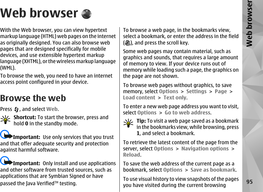 Web browserWith the Web browser, you can view hypertextmarkup language (HTML) web pages on the internetas originally designed. You can also browse webpages that are designed specifically for mobiledevices, and use extensible hypertext markuplanguage (XHTML), or the wireless markup language(WML).To browse the web, you need to have an internetaccess point configured in your device.Browse the webPress  , and select Web.Shortcut: To start the browser, press andhold 0 in the standby mode.Important:  Use only services that you trustand that offer adequate security and protectionagainst harmful software.Important:  Only install and use applicationsand other software from trusted sources, such asapplications that are Symbian Signed or havepassed the Java VerifiedTM testing.To browse a web page, in the bookmarks view,select a bookmark, or enter the address in the field(), and press the scroll key.Some web pages may contain material, such asgraphics and sounds, that requires a large amountof memory to view. If your device runs out ofmemory while loading such a page, the graphics onthe page are not shown.To browse web pages without graphics, to savememory, select Options &gt; Settings &gt; Page &gt;Load content &gt; Text only.To enter a new web page address you want to visit,select Options &gt; Go to web address.Tip: To visit a web page saved as a bookmarkin the bookmarks view, while browsing, press1, and select a bookmark.To retrieve the latest content of the page from theserver, select Options &gt; Navigation options &gt;Reload.To save the web address of the current page as abookmark, select Options &gt; Save as bookmark.To use visual history to view snapshots of the pagesyou have visited during the current browsing95Web browser