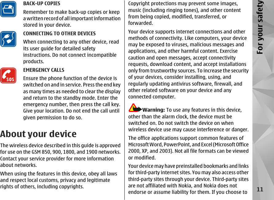 BACK-UP COPIESRemember to make back-up copies or keepa written record of all important informationstored in your device.CONNECTING TO OTHER DEVICESWhen connecting to any other device, readits user guide for detailed safetyinstructions. Do not connect incompatibleproducts.EMERGENCY CALLSEnsure the phone function of the device isswitched on and in service. Press the end keyas many times as needed to clear the displayand return to the standby mode. Enter theemergency number, then press the call key.Give your location. Do not end the call untilgiven permission to do so.About your deviceThe wireless device described in this guide is approvedfor use on the GSM 850, 900, 1800, and 1900 networks.Contact your service provider for more informationabout networks.When using the features in this device, obey all lawsand respect local customs, privacy and legitimaterights of others, including copyrights.Copyright protections may prevent some images,music (including ringing tones), and other contentfrom being copied, modified, transferred, orforwarded.Your device supports internet connections and othermethods of connectivity. Like computers, your devicemay be exposed to viruses, malicious messages andapplications, and other harmful content. Exercisecaution and open messages, accept connectivityrequests, download content, and accept installationsonly from trustworthy sources. To increase the securityof your devices, consider installing, using, andregularly updating antivirus software, firewall, andother related software on your device and anyconnected computer.Warning: To use any features in this device,other than the alarm clock, the device must beswitched on. Do not switch the device on whenwireless device use may cause interference or danger.The office applications support common features ofMicrosoft Word, PowerPoint, and Excel (Microsoft Office2000, XP, and 2003). Not all file formats can be viewedor modified.Your device may have preinstalled bookmarks and linksfor third-party internet sites. You may also access otherthird-party sites through your device. Third-party sitesare not affiliated with Nokia, and Nokia does notendorse or assume liability for them. If you choose to11For your safety