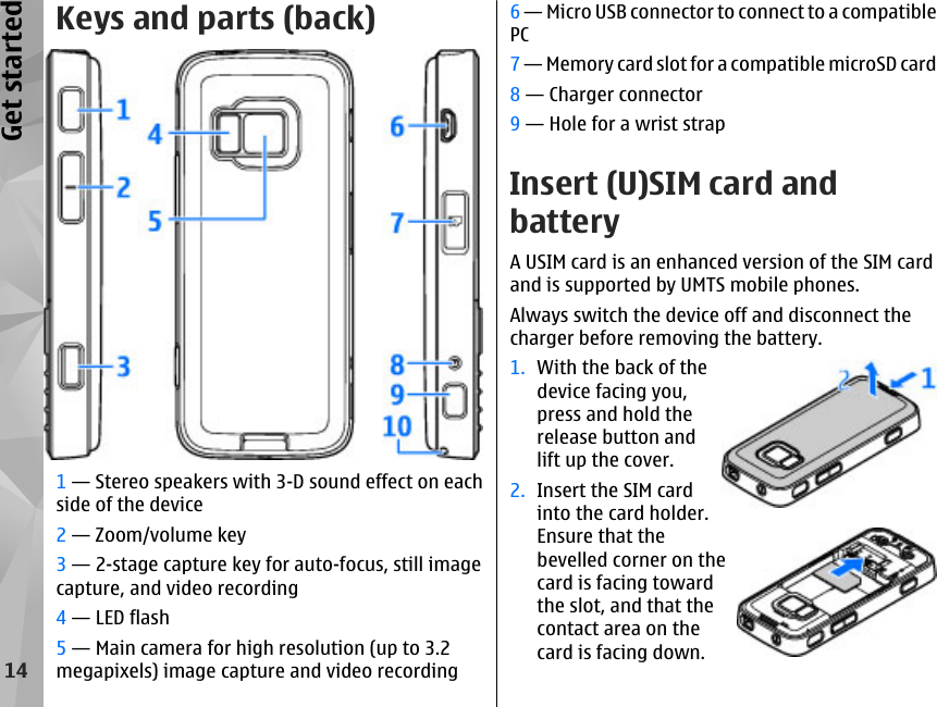 Keys and parts (back)1 — Stereo speakers with 3-D sound effect on eachside of the device2 — Zoom/volume key3 — 2-stage capture key for auto-focus, still imagecapture, and video recording4 — LED flash5 — Main camera for high resolution (up to 3.2megapixels) image capture and video recording6 — Micro USB connector to connect to a compatiblePC7 — Memory card slot for a compatible microSD card8 — Charger connector9 — Hole for a wrist strapInsert (U)SIM card andbatteryA USIM card is an enhanced version of the SIM cardand is supported by UMTS mobile phones.Always switch the device off and disconnect thecharger before removing the battery.1. With the back of thedevice facing you,press and hold therelease button andlift up the cover.2. Insert the SIM cardinto the card holder.Ensure that thebevelled corner on thecard is facing towardthe slot, and that thecontact area on thecard is facing down.14Get started